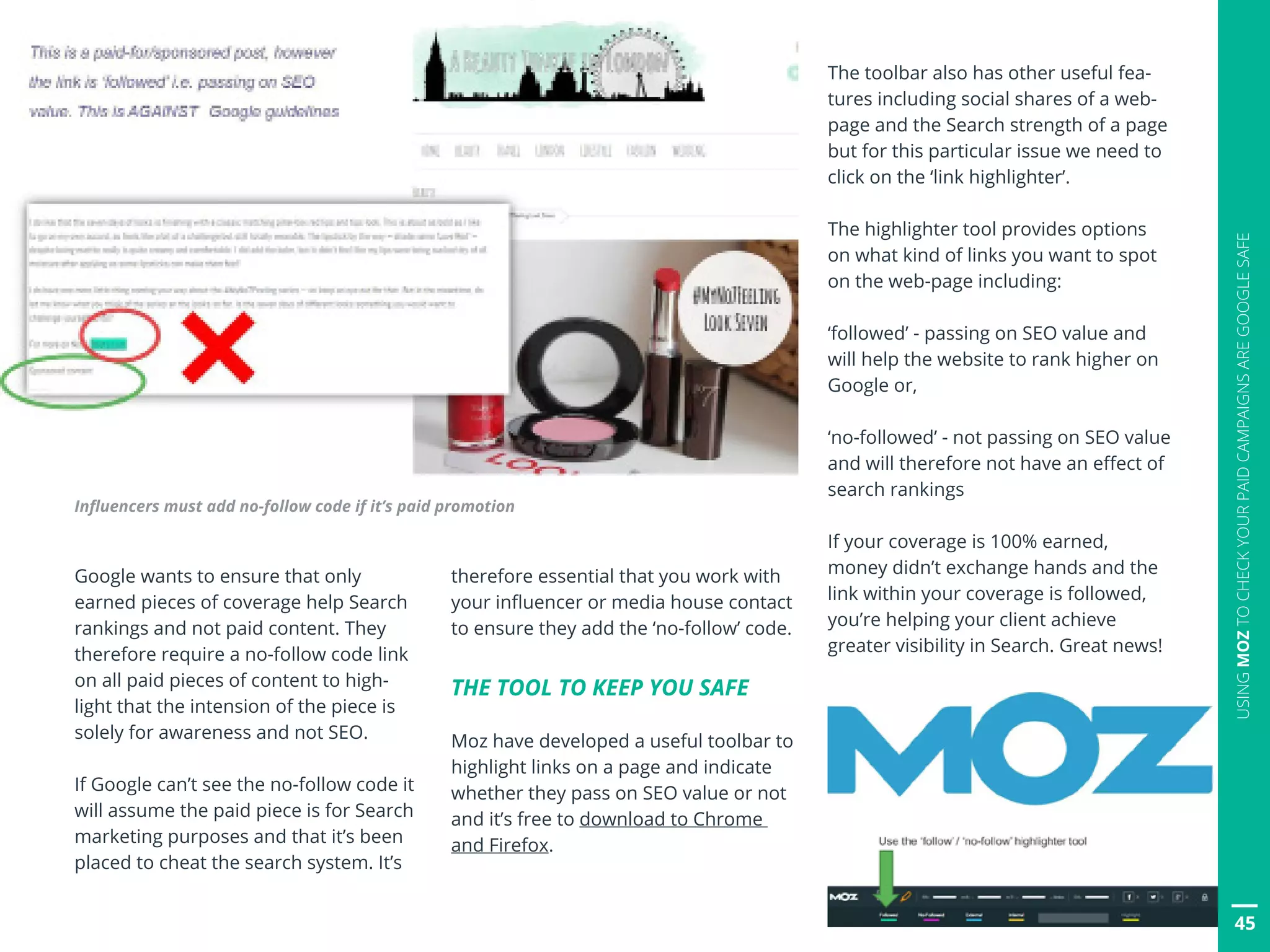 45
USINGMOZTOCHECKYOURPAIDCAMPAIGNSAREGOOGLESAFE
Google wants to ensure that only
earned pieces of coverage help Search
rankings and not paid content. They
therefore require a no-follow code link
on all paid pieces of content to high-
light that the intension of the piece is
solely for awareness and not SEO.
If Google can’t see the no-follow code it
will assume the paid piece is for Search
marketing purposes and that it’s been
placed to cheat the search system. It’s
therefore essential that you work with
your influencer or media house contact
to ensure they add the ‘no-follow’ code.
THE TOOL TO KEEP YOU SAFE
Moz have developed a useful toolbar to
highlight links on a page and indicate
whether they pass on SEO value or not
and it’s free to download to Chrome
and Firefox.
Influencers must add no-follow code if it’s paid promotion
The toolbar also has other useful fea-
tures including social shares of a web-
page and the Search strength of a page
but for this particular issue we need to
click on the ‘link highlighter’.
The highlighter tool provides options
on what kind of links you want to spot
on the web-page including:
‘followed’ - passing on SEO value and
will help the website to rank higher on
Google or,
‘no-followed’ - not passing on SEO value
and will therefore not have an effect of
search rankings
If your coverage is 100% earned,
money didn’t exchange hands and the
link within your coverage is followed,
you’re helping your client achieve
greater visibility in Search. Great news!
 