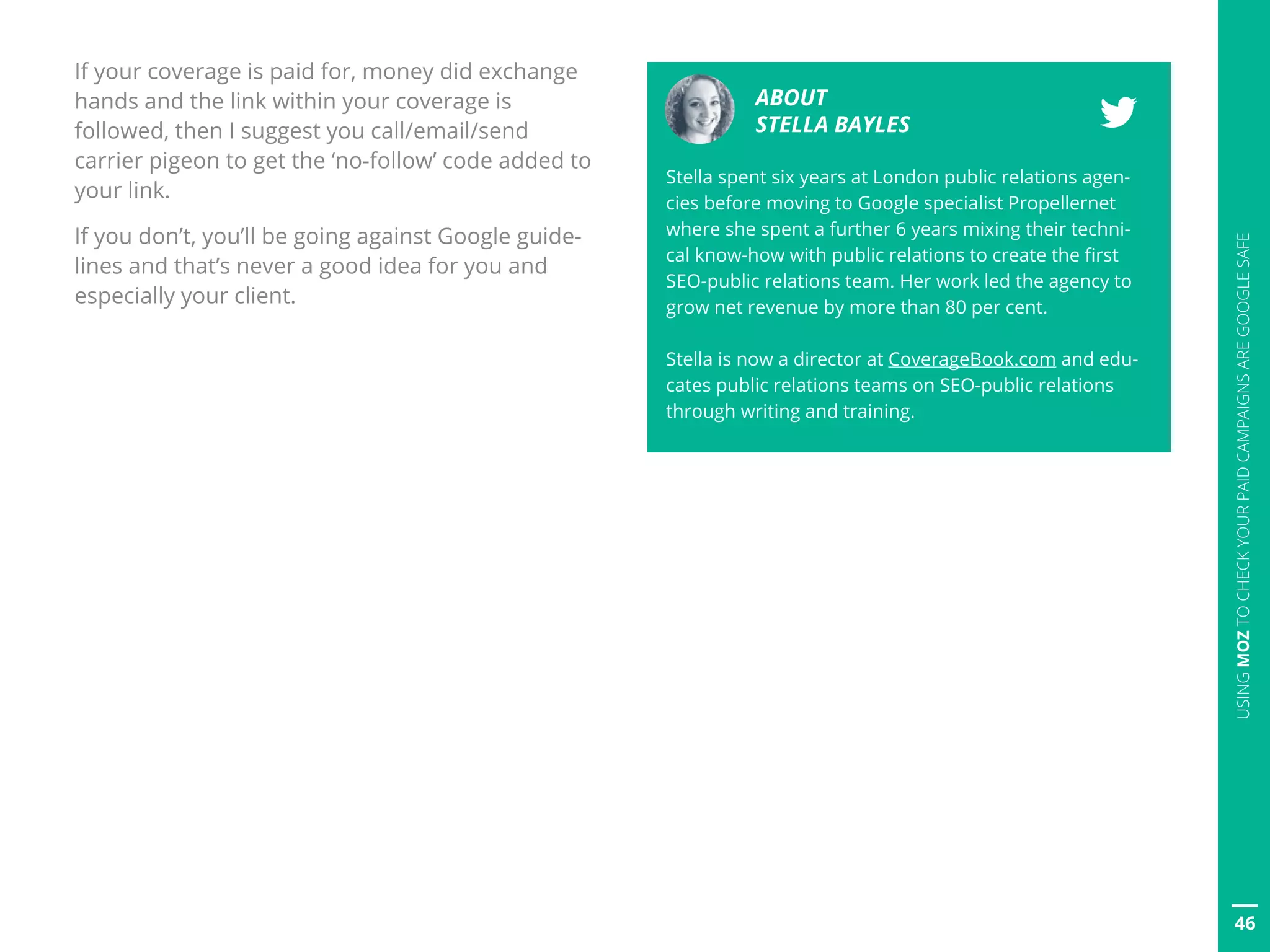 ABOUT
STELLA BAYLES
Stella spent six years at London public relations agen-
cies before moving to Google specialist Propellernet
where she spent a further 6 years mixing their techni-
cal know-how with public relations to create the first
SEO-public relations team. Her work led the agency to
grow net revenue by more than 80 per cent.
Stella is now a director at CoverageBook.com and edu-
cates public relations teams on SEO-public relations
through writing and training.
46
USINGMOZTOCHECKYOURPAIDCAMPAIGNSAREGOOGLESAFE
If your coverage is paid for, money did exchange
hands and the link within your coverage is
followed, then I suggest you call/email/send
carrier pigeon to get the ‘no-follow’ code added to
your link.
If you don’t, you’ll be going against Google guide-
lines and that’s never a good idea for you and
especially your client.
 