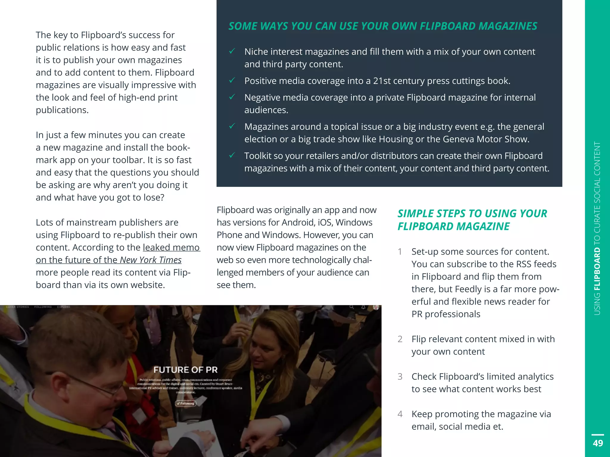 49
USINGFLIPBOARDTOCURATESOCIALCONTENT
The key to Flipboard’s success for
public relations is how easy and fast
it is to publish your own magazines
and to add content to them. Flipboard
magazines are visually impressive with
the look and feel of high-end print
publications.
In just a few minutes you can create
a new magazine and install the book-
mark app on your toolbar. It is so fast
and easy that the questions you should
be asking are why aren’t you doing it
and what have you got to lose?
Lots of mainstream publishers are
using Flipboard to re-publish their own
content. According to the leaked memo
on the future of the New York Times
more people read its content via Flip-
board than via its own website.
Flipboard was originally an app and now
has versions for Android, iOS, Windows
Phone and Windows. However, you can
now view Flipboard magazines on the
web so even more technologically chal-
lenged members of your audience can
see them.
SIMPLE STEPS TO USING YOUR
FLIPBOARD MAGAZINE
1 Set-up some sources for content.
You can subscribe to the RSS feeds
in Flipboard and flip them from
there, but Feedly is a far more pow-
erful and flexible news reader for
PR professionals
2 Flip relevant content mixed in with
your own content
3 Check Flipboard’s limited analytics
to see what content works best
4 Keep promoting the magazine via
email, social media et.
49
SOME WAYS YOU CAN USE YOUR OWN FLIPBOARD MAGAZINES
ü Niche interest magazines and fill them with a mix of your own content
and third party content.
ü Positive media coverage into a 21st century press cuttings book.
ü Negative media coverage into a private Flipboard magazine for internal
audiences.
ü Magazines around a topical issue or a big industry event e.g. the general
election or a big trade show like Housing or the Geneva Motor Show.
ü Toolkit so your retailers and/or distributors can create their own Flipboard
magazines with a mix of their content, your content and third party content.
 
