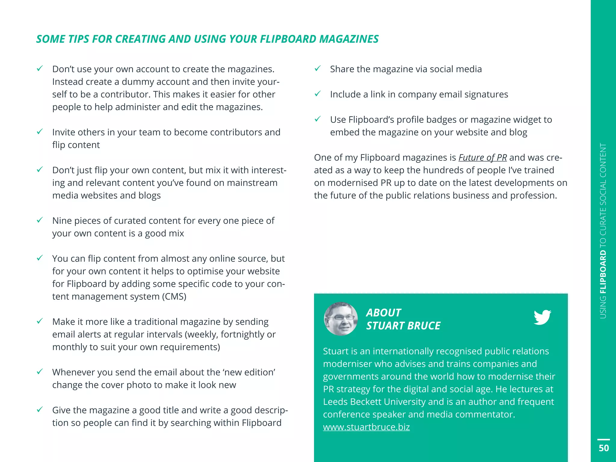 ü Don’t use your own account to create the magazines.
Instead create a dummy account and then invite your-
self to be a contributor. This makes it easier for other
people to help administer and edit the magazines.
ü Invite others in your team to become contributors and
flip content
ü Don’t just flip your own content, but mix it with interest-
ing and relevant content you’ve found on mainstream
media websites and blogs
ü Nine pieces of curated content for every one piece of
your own content is a good mix
ü You can flip content from almost any online source, but
for your own content it helps to optimise your website
for Flipboard by adding some specific code to your con-
tent management system (CMS)
ü Make it more like a traditional magazine by sending
email alerts at regular intervals (weekly, fortnightly or
monthly to suit your own requirements)
ü Whenever you send the email about the ‘new edition’
change the cover photo to make it look new
ü Give the magazine a good title and write a good descrip-
tion so people can find it by searching within Flipboard
SOME TIPS FOR CREATING AND USING YOUR FLIPBOARD MAGAZINES
ü Share the magazine via social media
ü Include a link in company email signatures
ü Use Flipboard’s profile badges or magazine widget to
embed the magazine on your website and blog
One of my Flipboard magazines is Future of PR and was cre-
ated as a way to keep the hundreds of people I’ve trained
on modernised PR up to date on the latest developments on
the future of the public relations business and profession.
ABOUT
STUART BRUCE
Stuart is an internationally recognised public relations
moderniser who advises and trains companies and
governments around the world how to modernise their
PR strategy for the digital and social age. He lectures at
Leeds Beckett University and is an author and frequent
conference speaker and media commentator.
www.stuartbruce.biz
50
USINGFLIPBOARDTOCURATESOCIALCONTENT
 