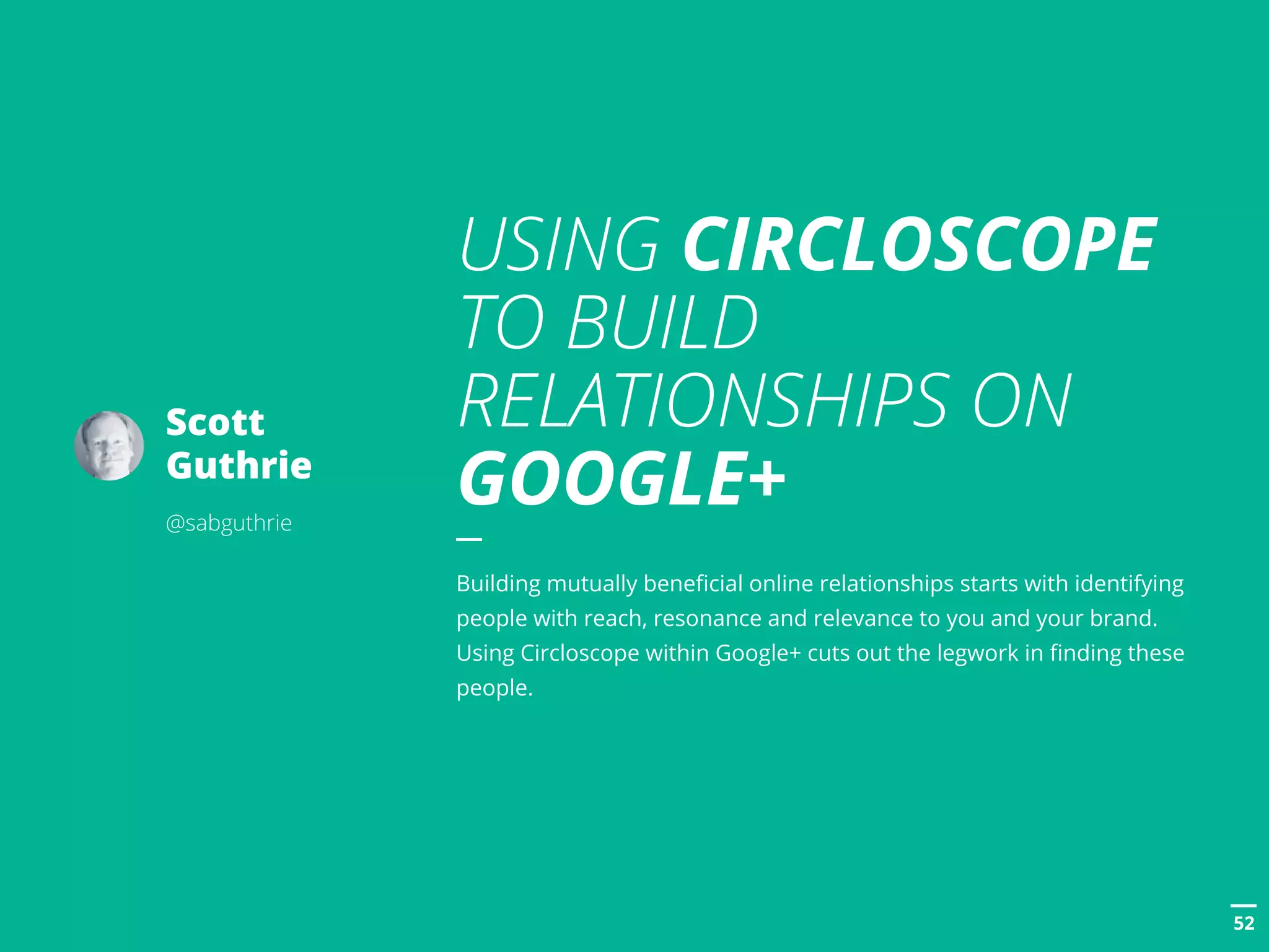 POSTTITLE
5252
Scott
Guthrie
@sabguthrie
USING CIRCLOSCOPE
TO BUILD
RELATIONSHIPS ON
GOOGLE+
Building mutually beneficial online relationships starts with identifying
people with reach, resonance and relevance to you and your brand.
Using Circloscope within Google+ cuts out the legwork in finding these
people.
 
