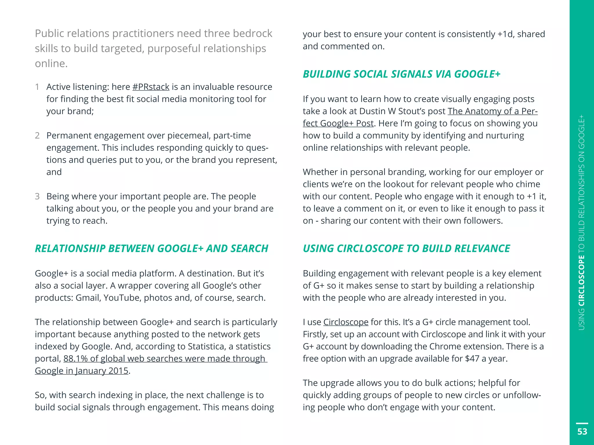 Public relations practitioners need three bedrock
skills to build targeted, purposeful relationships
online.
1	 Active listening: here #PRstack is an invaluable resource
for finding the best fit social media monitoring tool for
your brand;
2	 Permanent engagement over piecemeal, part-time
engagement. This includes responding quickly to ques-
tions and queries put to you, or the brand you represent,
and
3	 Being where your important people are. The people
talking about you, or the people you and your brand are
trying to reach.
RELATIONSHIP BETWEEN GOOGLE+ AND SEARCH
Google+ is a social media platform. A destination. But it’s
also a social layer. A wrapper covering all Google’s other
products: Gmail, YouTube, photos and, of course, search.
The relationship between Google+ and search is particularly
important because anything posted to the network gets
indexed by Google. And, according to Statistica, a statistics
portal, 88.1% of global web searches were made through
Google in January 2015.
So, with search indexing in place, the next challenge is to
build social signals through engagement. This means doing
your best to ensure your content is consistently +1d, shared
and commented on.
BUILDING SOCIAL SIGNALS VIA GOOGLE+
If you want to learn how to create visually engaging posts
take a look at Dustin W Stout’s post The Anatomy of a Per-
fect Google+ Post. Here I’m going to focus on showing you
how to build a community by identifying and nurturing
online relationships with relevant people.
Whether in personal branding, working for our employer or
clients we’re on the lookout for relevant people who chime
with our content. People who engage with it enough to +1 it,
to leave a comment on it, or even to like it enough to pass it
on - sharing our content with their own followers.
USING CIRCLOSCOPE TO BUILD RELEVANCE
Building engagement with relevant people is a key element
of G+ so it makes sense to start by building a relationship
with the people who are already interested in you.
I use Circloscope for this. It’s a G+ circle management tool.
Firstly, set up an account with Circloscope and link it with your
G+ account by downloading the Chrome extension. There is a
free option with an upgrade available for $47 a year.
The upgrade allows you to do bulk actions; helpful for
quickly adding groups of people to new circles or unfollow-
ing people who don’t engage with your content.
53
USINGCIRCLOSCOPETOBUILDRELATIONSHIPSONGOOGLE+
 