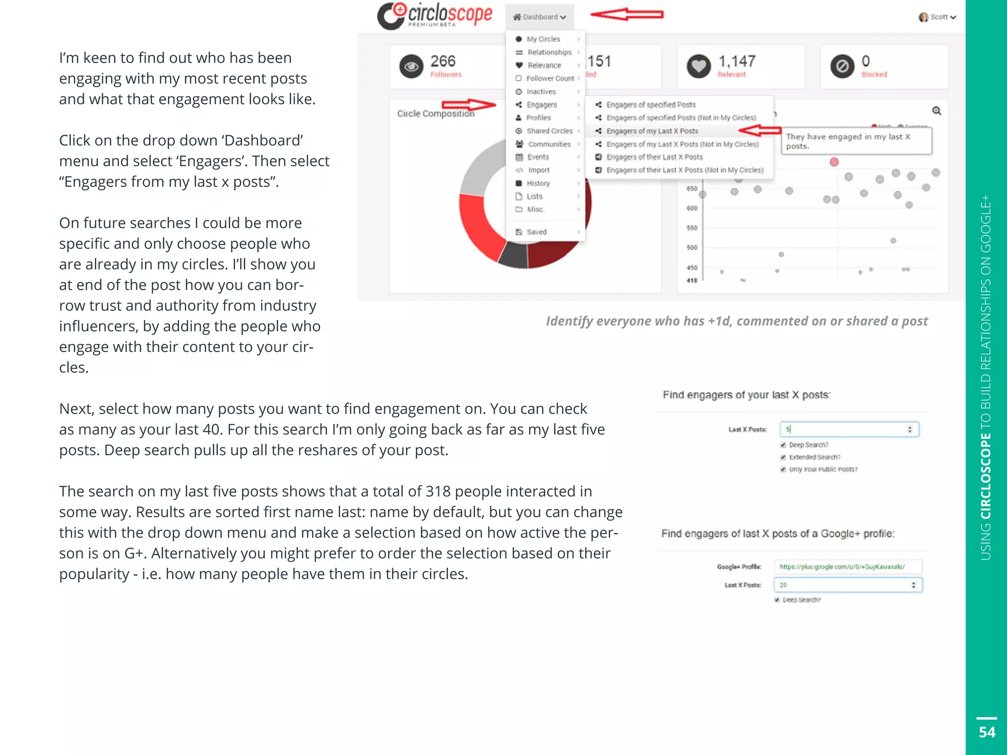 54
USINGCIRCLOSCOPETOBUILDRELATIONSHIPSONGOOGLE+
I’m keen to find out who has been
engaging with my most recent posts
and what that engagement looks like.
Click on the drop down ‘Dashboard’
menu and select ‘Engagers’. Then select
“Engagers from my last x posts”.
On future searches I could be more
specific and only choose people who
are already in my circles. I’ll show you
at end of the post how you can bor-
row trust and authority from industry
influencers, by adding the people who
engage with their content to your cir-
cles.
Next, select how many posts you want to find engagement on. You can check
as many as your last 40. For this search I’m only going back as far as my last five
posts. Deep search pulls up all the reshares of your post.
The search on my last five posts shows that a total of 318 people interacted in
some way. Results are sorted first name last: name by default, but you can change
this with the drop down menu and make a selection based on how active the per-
son is on G+. Alternatively you might prefer to order the selection based on their
popularity - i.e. how many people have them in their circles.
Identify everyone who has +1d, commented on or shared a post
 