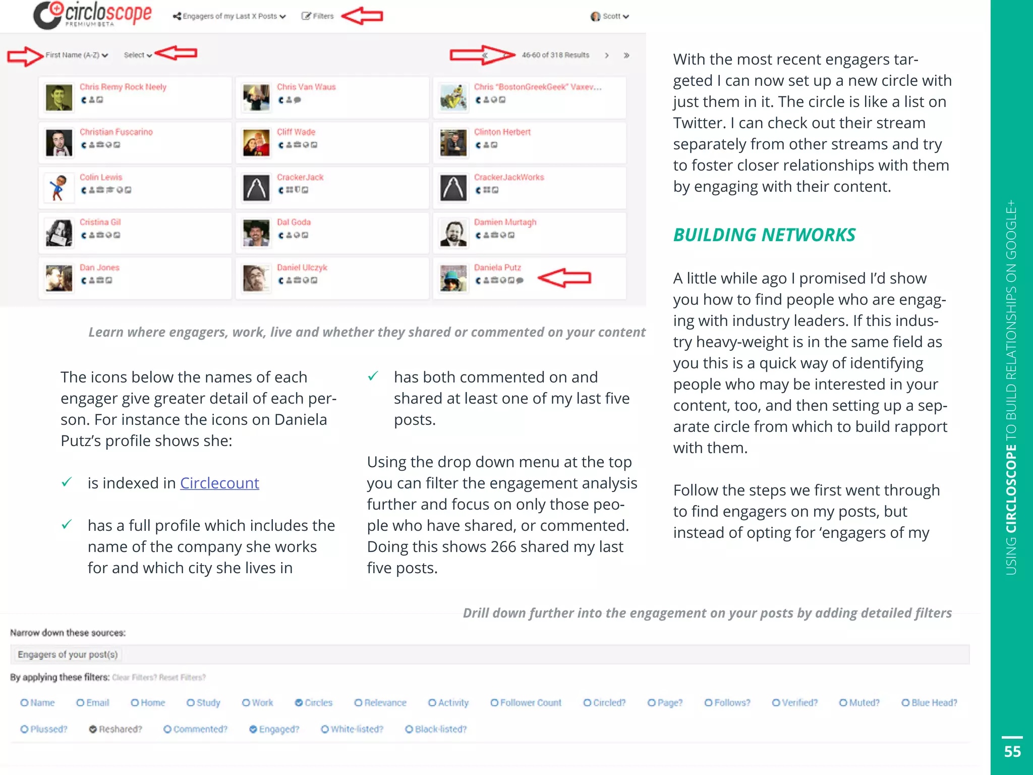 55
USINGCIRCLOSCOPETOBUILDRELATIONSHIPSONGOOGLE+
The icons below the names of each
engager give greater detail of each per-
son. For instance the icons on Daniela
Putz’s profile shows she:
ü is indexed in Circlecount
ü has a full profile which includes the
name of the company she works
for and which city she lives in
ü has both commented on and
shared at least one of my last five
posts.
Using the drop down menu at the top
you can filter the engagement analysis
further and focus on only those peo-
ple who have shared, or commented.
Doing this shows 266 shared my last
five posts.
With the most recent engagers tar-
geted I can now set up a new circle with
just them in it. The circle is like a list on
Twitter. I can check out their stream
separately from other streams and try
to foster closer relationships with them
by engaging with their content.
BUILDING NETWORKS
A little while ago I promised I’d show
you how to find people who are engag-
ing with industry leaders. If this indus-
try heavy-weight is in the same field as
you this is a quick way of identifying
people who may be interested in your
content, too, and then setting up a sep-
arate circle from which to build rapport
with them.
Follow the steps we first went through
to find engagers on my posts, but
instead of opting for ‘engagers of my
Learn where engagers, work, live and whether they shared or commented on your content
Drill down further into the engagement on your posts by adding detailed filters
 