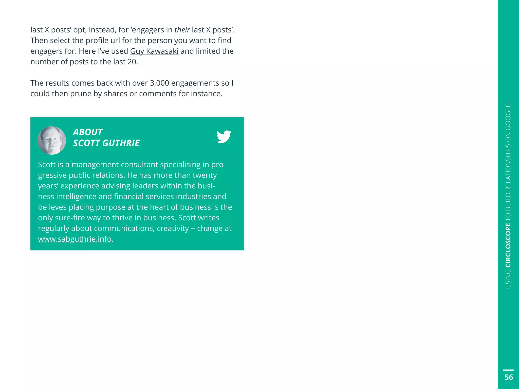 last X posts’ opt, instead, for ‘engagers in their last X posts’.
Then select the profile url for the person you want to find
engagers for. Here I’ve used Guy Kawasaki and limited the
number of posts to the last 20.
The results comes back with over 3,000 engagements so I
could then prune by shares or comments for instance.
ABOUT
SCOTT GUTHRIE
Scott is a management consultant specialising in pro-
gressive public relations. He has more than twenty
years’ experience advising leaders within the busi-
ness intelligence and financial services industries and
believes placing purpose at the heart of business is the
only sure-fire way to thrive in business. Scott writes
regularly about communications, creativity + change at
www.sabguthrie.info.
56
USINGCIRCLOSCOPETOBUILDRELATIONSHIPSONGOOGLE+
 