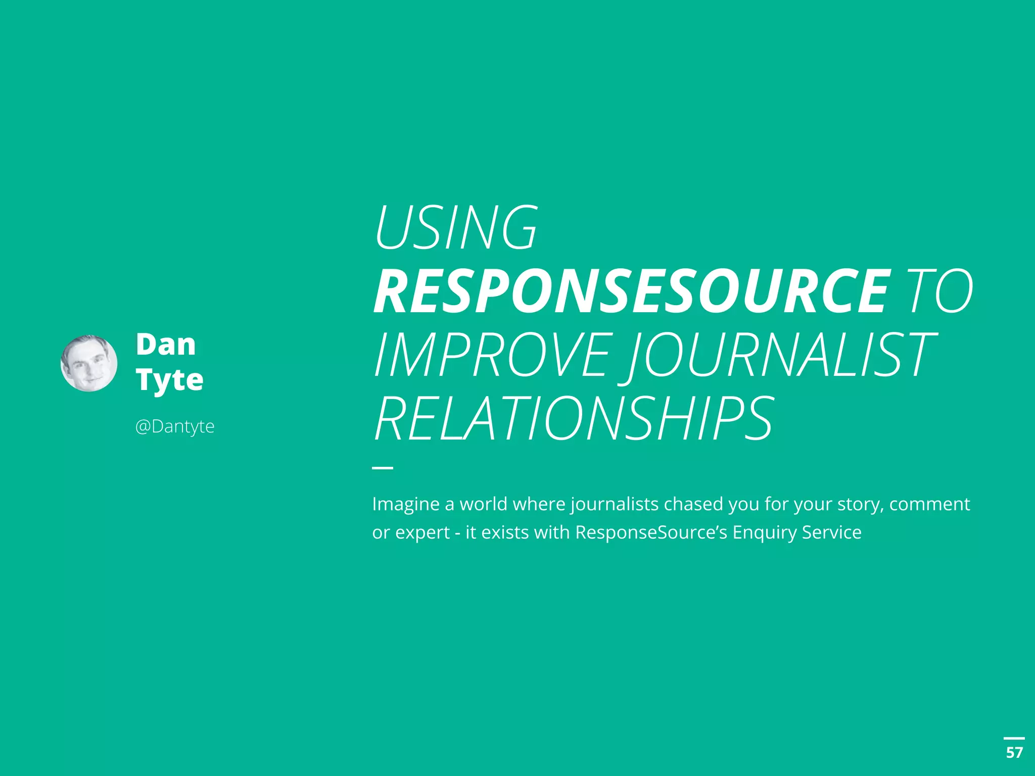 POSTTITLE
5757
Dan
Tyte
@Dantyte
USING
RESPONSESOURCE TO
IMPROVE JOURNALIST
RELATIONSHIPS
Imagine a world where journalists chased you for your story, comment
or expert - it exists with ResponseSource’s Enquiry Service
 