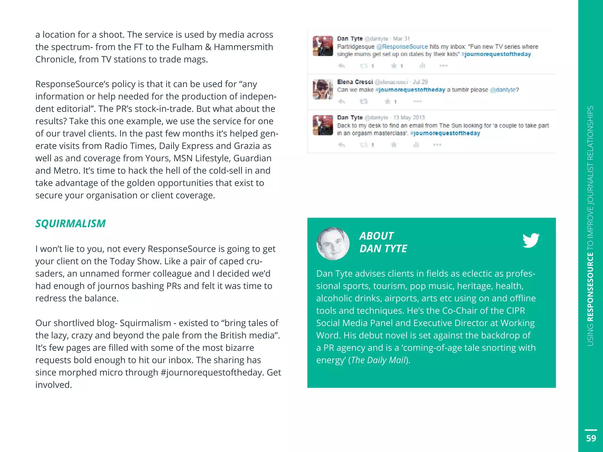 a location for a shoot. The service is used by media across
the spectrum- from the FT to the Fulham  Hammersmith
Chronicle, from TV stations to trade mags.
ResponseSource’s policy is that it can be used for “any
information or help needed for the production of indepen-
dent editorial”. The PR’s stock-in-trade. But what about the
results? Take this one example, we use the service for one
of our travel clients. In the past few months it’s helped gen-
erate visits from Radio Times, Daily Express and Grazia as
well as and coverage from Yours, MSN Lifestyle, Guardian
and Metro. It’s time to hack the hell of the cold-sell in and
take advantage of the golden opportunities that exist to
secure your organisation or client coverage.
SQUIRMALISM
I won’t lie to you, not every ResponseSource is going to get
your client on the Today Show. Like a pair of caped cru-
saders, an unnamed former colleague and I decided we’d
had enough of journos bashing PRs and felt it was time to
redress the balance.
Our shortlived blog- Squirmalism - existed to “bring tales of
the lazy, crazy and beyond the pale from the British media”.
It’s few pages are filled with some of the most bizarre
requests bold enough to hit our inbox. The sharing has
since morphed micro through #journorequestoftheday. Get
involved.
ABOUT
DAN TYTE
Dan Tyte advises clients in fields as eclectic as profes-
sional sports, tourism, pop music, heritage, health,
alcoholic drinks, airports, arts etc using on and offline
tools and techniques. He’s the Co-Chair of the CIPR
Social Media Panel and Executive Director at Working
Word. His debut novel is set against the backdrop of
a PR agency and is a ‘coming-of-age tale snorting with
energy’ (The Daily Mail).
59
USINGRESPONSESOURCETOIMPROVEJOURNALISTRELATIONSHIPS
 