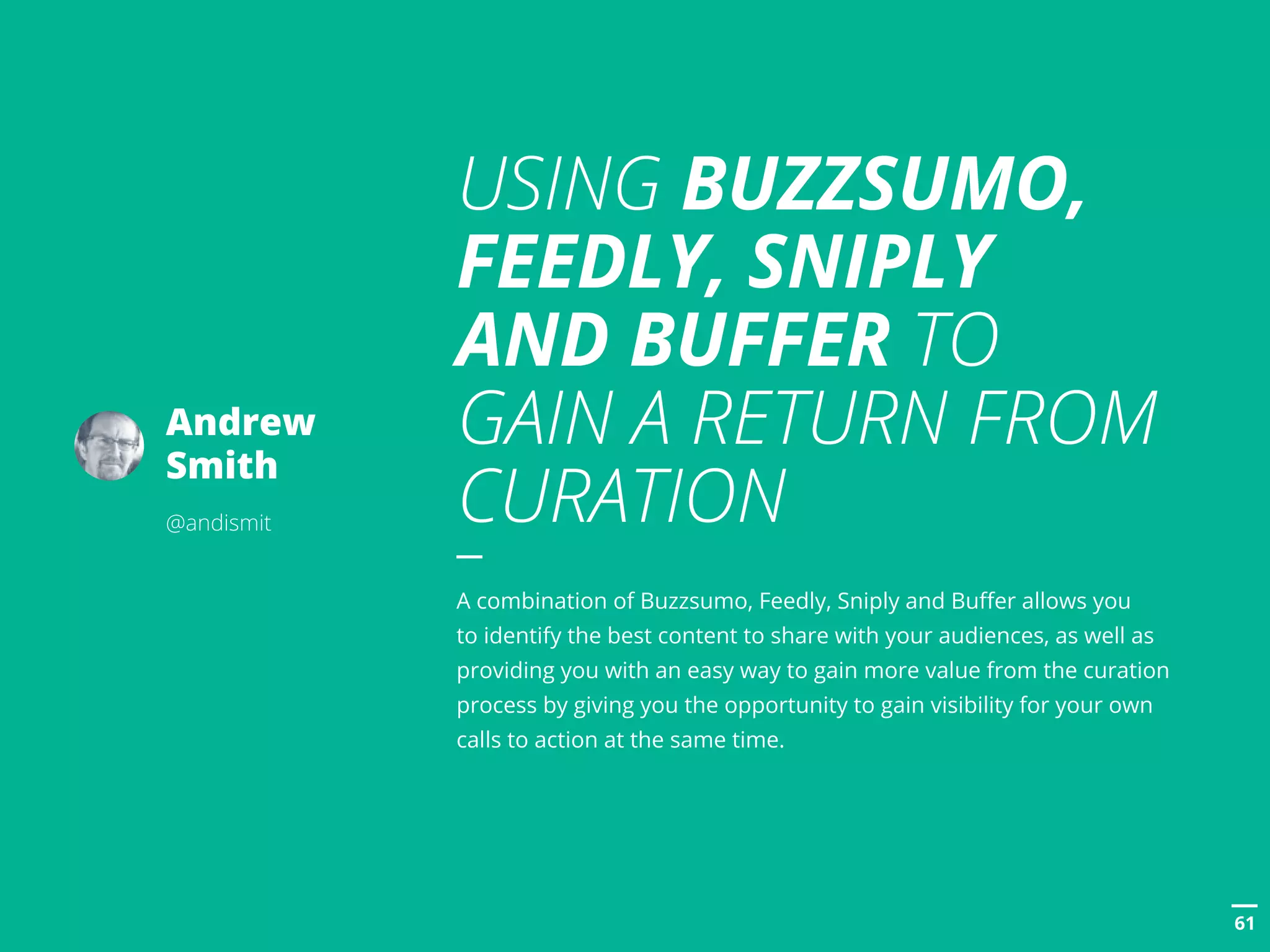 POSTTITLE
6161
Andrew
Smith
@andismit
USING BUZZSUMO,
FEEDLY, SNIPLY
AND BUFFER TO
GAIN A RETURN FROM
CURATION
A combination of Buzzsumo, Feedly, Sniply and Buffer allows you
to identify the best content to share with your audiences, as well as
providing you with an easy way to gain more value from the curation
process by giving you the opportunity to gain visibility for your own
calls to action at the same time.
 