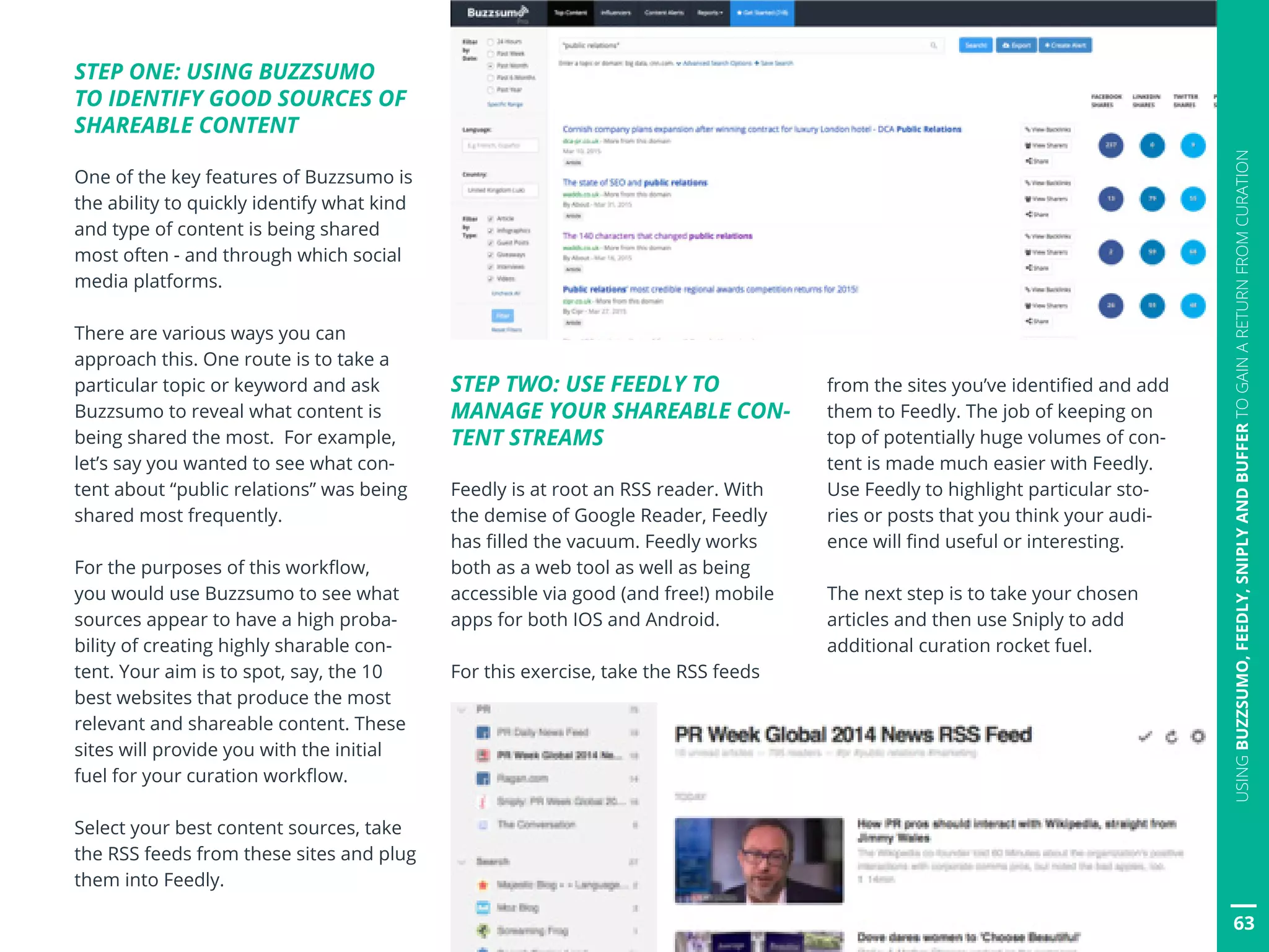 63
USINGBUZZSUMO,FEEDLY,SNIPLYANDBUFFERTOGAINARETURNFROMCURATION
STEP ONE: USING BUZZSUMO
TO IDENTIFY GOOD SOURCES OF
SHAREABLE CONTENT
One of the key features of Buzzsumo is
the ability to quickly identify what kind
and type of content is being shared
most often - and through which social
media platforms.
There are various ways you can
approach this. One route is to take a
particular topic or keyword and ask
Buzzsumo to reveal what content is
being shared the most. For example,
let’s say you wanted to see what con-
tent about “public relations” was being
shared most frequently.
For the purposes of this workflow,
you would use Buzzsumo to see what
sources appear to have a high proba-
bility of creating highly sharable con-
tent. Your aim is to spot, say, the 10
best websites that produce the most
relevant and shareable content. These
sites will provide you with the initial
fuel for your curation workflow.
Select your best content sources, take
the RSS feeds from these sites and plug
them into Feedly.
STEP TWO: USE FEEDLY TO
MANAGE YOUR SHAREABLE CON-
TENT STREAMS
Feedly is at root an RSS reader. With
the demise of Google Reader, Feedly
has filled the vacuum. Feedly works
both as a web tool as well as being
accessible via good (and free!) mobile
apps for both IOS and Android.
For this exercise, take the RSS feeds
from the sites you’ve identified and add
them to Feedly. The job of keeping on
top of potentially huge volumes of con-
tent is made much easier with Feedly.
Use Feedly to highlight particular sto-
ries or posts that you think your audi-
ence will find useful or interesting.
The next step is to take your chosen
articles and then use Sniply to add
additional curation rocket fuel.
 