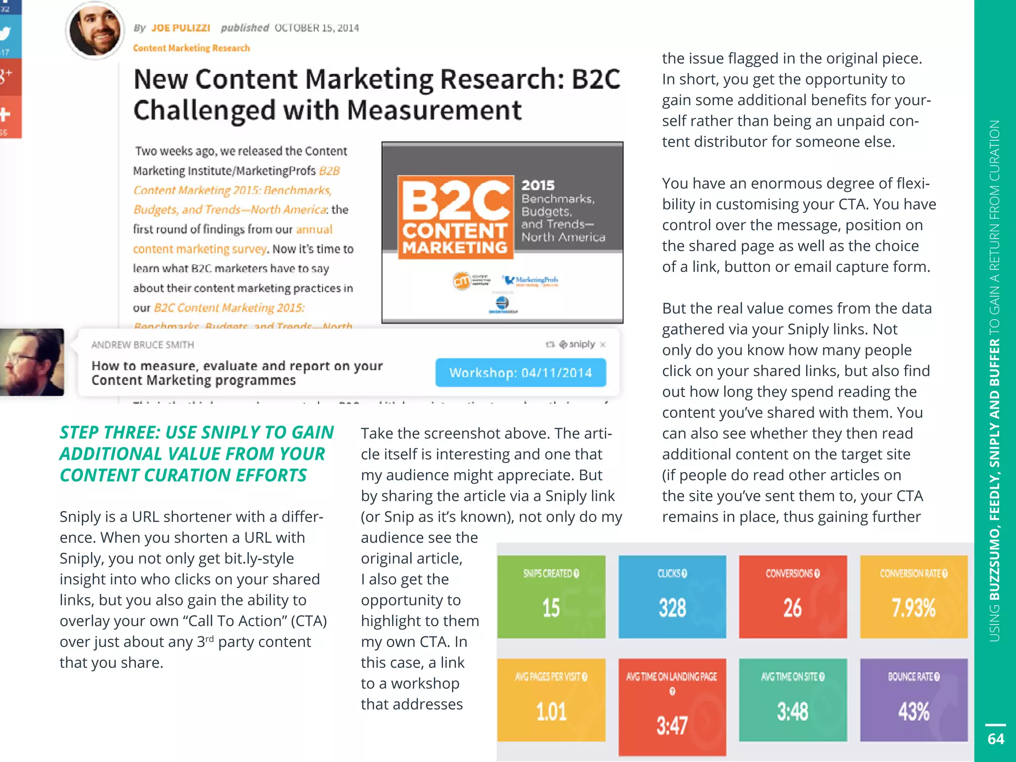 64
USINGBUZZSUMO,FEEDLY,SNIPLYANDBUFFERTOGAINARETURNFROMCURATION
STEP THREE: USE SNIPLY TO GAIN
ADDITIONAL VALUE FROM YOUR
CONTENT CURATION EFFORTS
Sniply is a URL shortener with a differ-
ence. When you shorten a URL with
Sniply, you not only get bit.ly-style
insight into who clicks on your shared
links, but you also gain the ability to
overlay your own “Call To Action” (CTA)
over just about any 3rd
party content
that you share.
Take the screenshot above. The arti-
cle itself is interesting and one that
my audience might appreciate. But
by sharing the article via a Sniply link
(or Snip as it’s known), not only do my
audience see the
original article,
I also get the
opportunity to
highlight to them
my own CTA. In
this case, a link
to a workshop
that addresses
the issue flagged in the original piece.
In short, you get the opportunity to
gain some additional benefits for your-
self rather than being an unpaid con-
tent distributor for someone else.
You have an enormous degree of flexi-
bility in customising your CTA. You have
control over the message, position on
the shared page as well as the choice
of a link, button or email capture form.
But the real value comes from the data
gathered via your Sniply links. Not
only do you know how many people
click on your shared links, but also find
out how long they spend reading the
content you’ve shared with them. You
can also see whether they then read
additional content on the target site
(if people do read other articles on
the site you’ve sent them to, your CTA
remains in place, thus gaining further
 