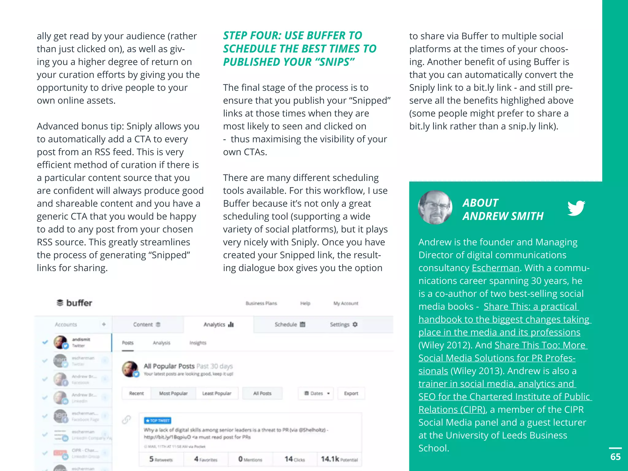 POSTTITLE
65
ally get read by your audience (rather
than just clicked on), as well as giv-
ing you a higher degree of return on
your curation efforts by giving you the
opportunity to drive people to your
own online assets.
Advanced bonus tip: Sniply allows you
to automatically add a CTA to every
post from an RSS feed. This is very
efficient method of curation if there is
a particular content source that you
are confident will always produce good
and shareable content and you have a
generic CTA that you would be happy
to add to any post from your chosen
RSS source. This greatly streamlines
the process of generating “Snipped”
links for sharing.
65
STEP FOUR: USE BUFFER TO
SCHEDULE THE BEST TIMES TO
PUBLISHED YOUR “SNIPS”
The final stage of the process is to
ensure that you publish your “Snipped”
links at those times when they are
most likely to seen and clicked on
- thus maximising the visibility of your
own CTAs.
There are many different scheduling
tools available. For this workflow, I use
Buffer because it’s not only a great
scheduling tool (supporting a wide
variety of social platforms), but it plays
very nicely with Sniply. Once you have
created your Snipped link, the result-
ing dialogue box gives you the option
to share via Buffer to multiple social
platforms at the times of your choos-
ing. Another benefit of using Buffer is
that you can automatically convert the
Sniply link to a bit.ly link - and still pre-
serve all the benefits highlighed above
(some people might prefer to share a
bit.ly link rather than a snip.ly link).
ABOUT
ANDREW SMITH
Andrew is the founder and Managing
Director of digital communications
consultancy Escherman. With a commu-
nications career spanning 30 years, he
is a co-author of two best-selling social
media books - Share This: a practical
handbook to the biggest changes taking
place in the media and its professions
(Wiley 2012). And Share This Too: More
Social Media Solutions for PR Profes-
sionals (Wiley 2013). Andrew is also a
trainer in social media, analytics and
SEO for the Chartered Institute of Public
Relations (CIPR), a member of the CIPR
Social Media panel and a guest lecturer
at the University of Leeds Business
School.
 