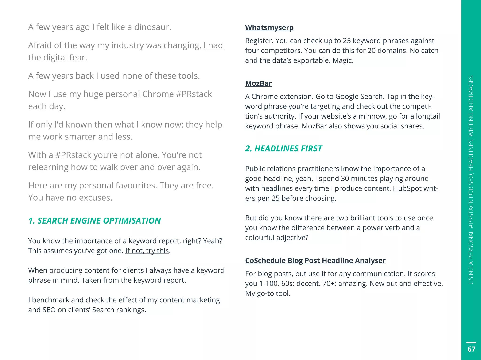 67
USINGAPERSONAL#PRSTACKFORSEO,HEADLINES,WRITINGANDIMAGES
A few years ago I felt like a dinosaur.
Afraid of the way my industry was changing, I had
the digital fear.
A few years back I used none of these tools.
Now I use my huge personal Chrome #PRstack
each day.
If only I’d known then what I know now: they help
me work smarter and less.
With a #PRstack you’re not alone. You’re not
relearning how to walk over and over again.
Here are my personal favourites. They are free.
You have no excuses.
1. SEARCH ENGINE OPTIMISATION
You know the importance of a keyword report, right? Yeah?
This assumes you’ve got one. If not, try this.
When producing content for clients I always have a keyword
phrase in mind. Taken from the keyword report.
I benchmark and check the effect of my content marketing
and SEO on clients’ Search rankings.
Whatsmyserp
Register. You can check up to 25 keyword phrases against
four competitors. You can do this for 20 domains. No catch
and the data’s exportable. Magic.
MozBar
A Chrome extension. Go to Google Search. Tap in the key-
word phrase you’re targeting and check out the competi-
tion’s authority. If your website’s a minnow, go for a longtail
keyword phrase. MozBar also shows you social shares.
2. HEADLINES FIRST
Public relations practitioners know the importance of a
good headline, yeah. I spend 30 minutes playing around
with headlines every time I produce content. HubSpot writ-
ers pen 25 before choosing.
But did you know there are two brilliant tools to use once
you know the difference between a power verb and a
colourful adjective?
CoSchedule Blog Post Headline Analyser
For blog posts, but use it for any communication. It scores
you 1-100. 60s: decent. 70+: amazing. New out and effective.
My go-to tool.
 