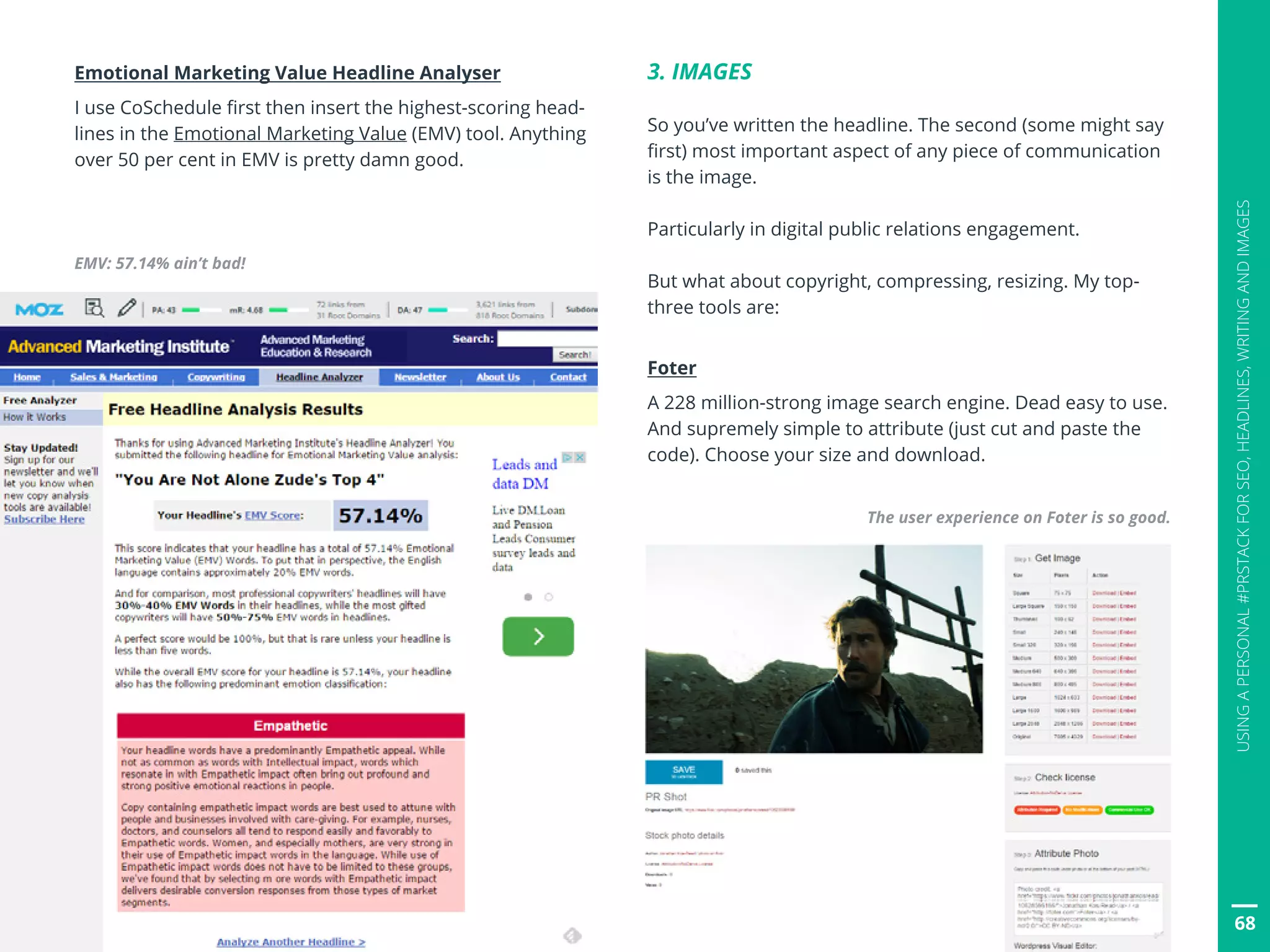 68
USINGAPERSONAL#PRSTACKFORSEO,HEADLINES,WRITINGANDIMAGES
Emotional Marketing Value Headline Analyser
I use CoSchedule first then insert the highest-scoring head-
lines in the Emotional Marketing Value (EMV) tool. Anything
over 50 per cent in EMV is pretty damn good.
3. IMAGES
So you’ve written the headline. The second (some might say
first) most important aspect of any piece of communication
is the image.
Particularly in digital public relations engagement.
But what about copyright, compressing, resizing. My top-
three tools are:
Foter
A 228 million-strong image search engine. Dead easy to use.
And supremely simple to attribute (just cut and paste the
code). Choose your size and download.
The user experience on Foter is so good.
EMV: 57.14% ain’t bad!
 