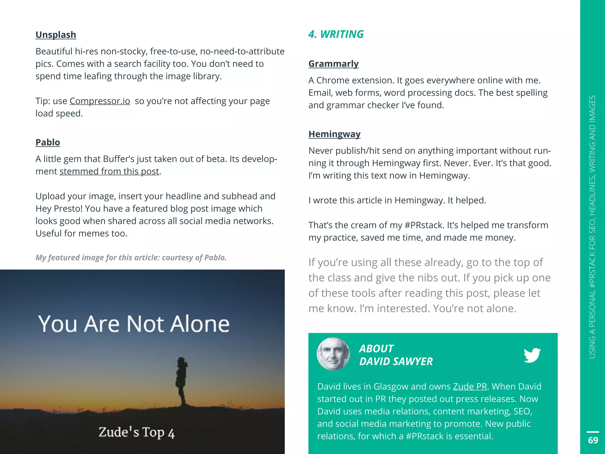 69
USINGAPERSONAL#PRSTACKFORSEO,HEADLINES,WRITINGANDIMAGES
Unsplash
Beautiful hi-res non-stocky, free-to-use, no-need-to-attribute
pics. Comes with a search facility too. You don’t need to
spend time leafing through the image library.
Tip: use Compressor.io so you’re not affecting your page
load speed.
Pablo
A little gem that Buffer’s just taken out of beta. Its develop-
ment stemmed from this post.
Upload your image, insert your headline and subhead and
Hey Presto! You have a featured blog post image which
looks good when shared across all social media networks.
Useful for memes too.
My featured image for this article: courtesy of Pablo.
4. WRITING
Grammarly
A Chrome extension. It goes everywhere online with me.
Email, web forms, word processing docs. The best spelling
and grammar checker I’ve found.
Hemingway
Never publish/hit send on anything important without run-
ning it through Hemingway first. Never. Ever. It’s that good.
I’m writing this text now in Hemingway.
I wrote this article in Hemingway. It helped.
That’s the cream of my #PRstack. It’s helped me transform
my practice, saved me time, and made me money.
If you’re using all these already, go to the top of
the class and give the nibs out. If you pick up one
of these tools after reading this post, please let
me know. I’m interested. You’re not alone.
ABOUT
DAVID SAWYER
David lives in Glasgow and owns Zude PR. When David
started out in PR they posted out press releases. Now
David uses media relations, content marketing, SEO,
and social media marketing to promote. New public
relations, for which a #PRstack is essential.
 