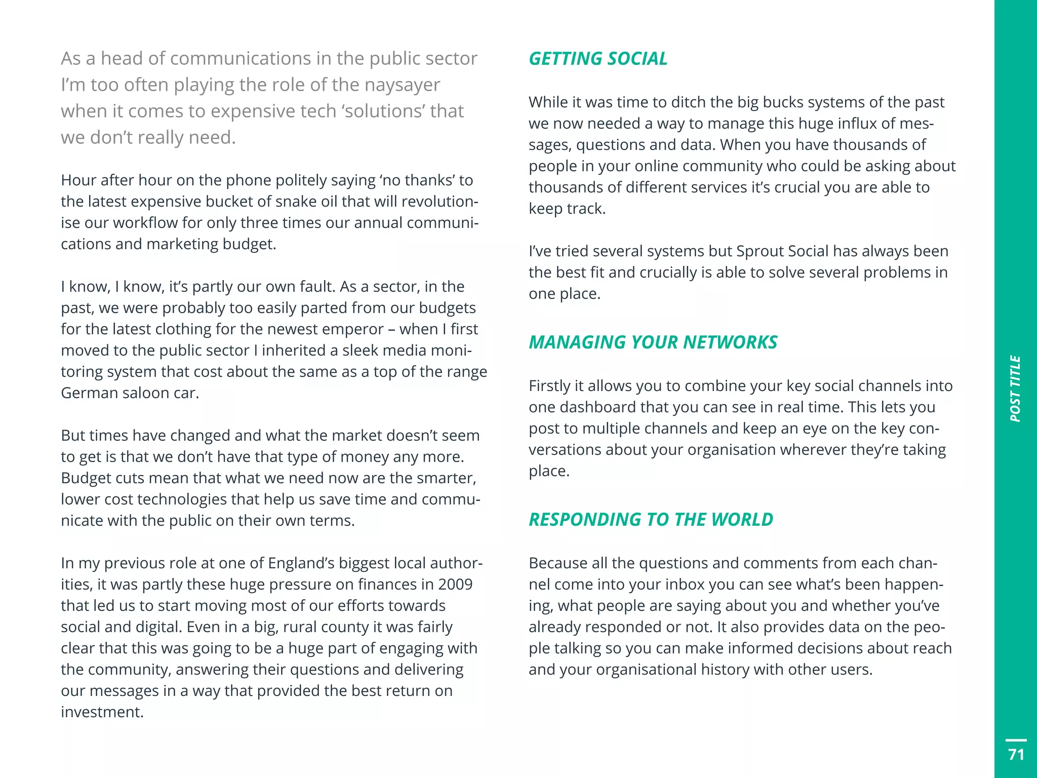 POSTTITLE
71
Hour after hour on the phone politely saying ‘no thanks’ to
the latest expensive bucket of snake oil that will revolution-
ise our workflow for only three times our annual communi-
cations and marketing budget.
I know, I know, it’s partly our own fault. As a sector, in the
past, we were probably too easily parted from our budgets
for the latest clothing for the newest emperor – when I first
moved to the public sector I inherited a sleek media moni-
toring system that cost about the same as a top of the range
German saloon car.
But times have changed and what the market doesn’t seem
to get is that we don’t have that type of money any more.
Budget cuts mean that what we need now are the smarter,
lower cost technologies that help us save time and commu-
nicate with the public on their own terms.
In my previous role at one of England’s biggest local author-
ities, it was partly these huge pressure on finances in 2009
that led us to start moving most of our efforts towards
social and digital. Even in a big, rural county it was fairly
clear that this was going to be a huge part of engaging with
the community, answering their questions and delivering
our messages in a way that provided the best return on
investment.
As a head of communications in the public sector
I’m too often playing the role of the naysayer
when it comes to expensive tech ‘solutions’ that
we don’t really need.
GETTING SOCIAL
While it was time to ditch the big bucks systems of the past
we now needed a way to manage this huge influx of mes-
sages, questions and data. When you have thousands of
people in your online community who could be asking about
thousands of different services it’s crucial you are able to
keep track.
I’ve tried several systems but Sprout Social has always been
the best fit and crucially is able to solve several problems in
one place.
MANAGING YOUR NETWORKS
Firstly it allows you to combine your key social channels into
one dashboard that you can see in real time. This lets you
post to multiple channels and keep an eye on the key con-
versations about your organisation wherever they’re taking
place.
RESPONDING TO THE WORLD
Because all the questions and comments from each chan-
nel come into your inbox you can see what’s been happen-
ing, what people are saying about you and whether you’ve
already responded or not. It also provides data on the peo-
ple talking so you can make informed decisions about reach
and your organisational history with other users.
 