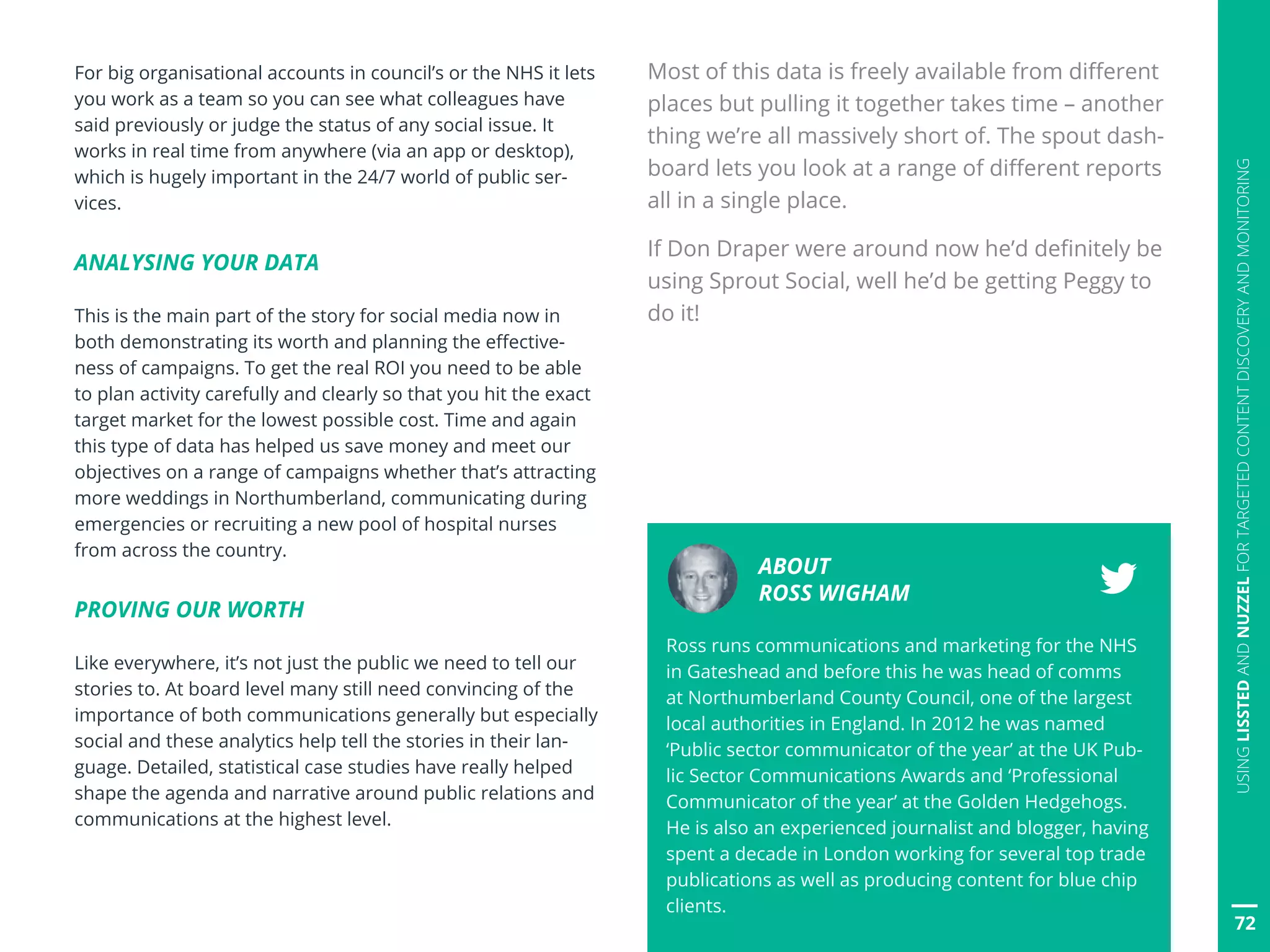 72
USINGLISSTEDANDNUZZELFORTARGETEDCONTENTDISCOVERYANDMONITORING
For big organisational accounts in council’s or the NHS it lets
you work as a team so you can see what colleagues have
said previously or judge the status of any social issue. It
works in real time from anywhere (via an app or desktop),
which is hugely important in the 24/7 world of public ser-
vices.
ANALYSING YOUR DATA
This is the main part of the story for social media now in
both demonstrating its worth and planning the effective-
ness of campaigns. To get the real ROI you need to be able
to plan activity carefully and clearly so that you hit the exact
target market for the lowest possible cost. Time and again
this type of data has helped us save money and meet our
objectives on a range of campaigns whether that’s attracting
more weddings in Northumberland, communicating during
emergencies or recruiting a new pool of hospital nurses
from across the country.
PROVING OUR WORTH
Like everywhere, it’s not just the public we need to tell our
stories to. At board level many still need convincing of the
importance of both communications generally but especially
social and these analytics help tell the stories in their lan-
guage. Detailed, statistical case studies have really helped
shape the agenda and narrative around public relations and
communications at the highest level.
Most of this data is freely available from different
places but pulling it together takes time – another
thing we’re all massively short of. The spout dash-
board lets you look at a range of different reports
all in a single place.
If Don Draper were around now he’d definitely be
using Sprout Social, well he’d be getting Peggy to
do it!
ABOUT
ROSS WIGHAM
Ross runs communications and marketing for the NHS
in Gateshead and before this he was head of comms
at Northumberland County Council, one of the largest
local authorities in England. In 2012 he was named
‘Public sector communicator of the year’ at the UK Pub-
lic Sector Communications Awards and ‘Professional
Communicator of the year’ at the Golden Hedgehogs.
He is also an experienced journalist and blogger, having
spent a decade in London working for several top trade
publications as well as producing content for blue chip
clients.
 