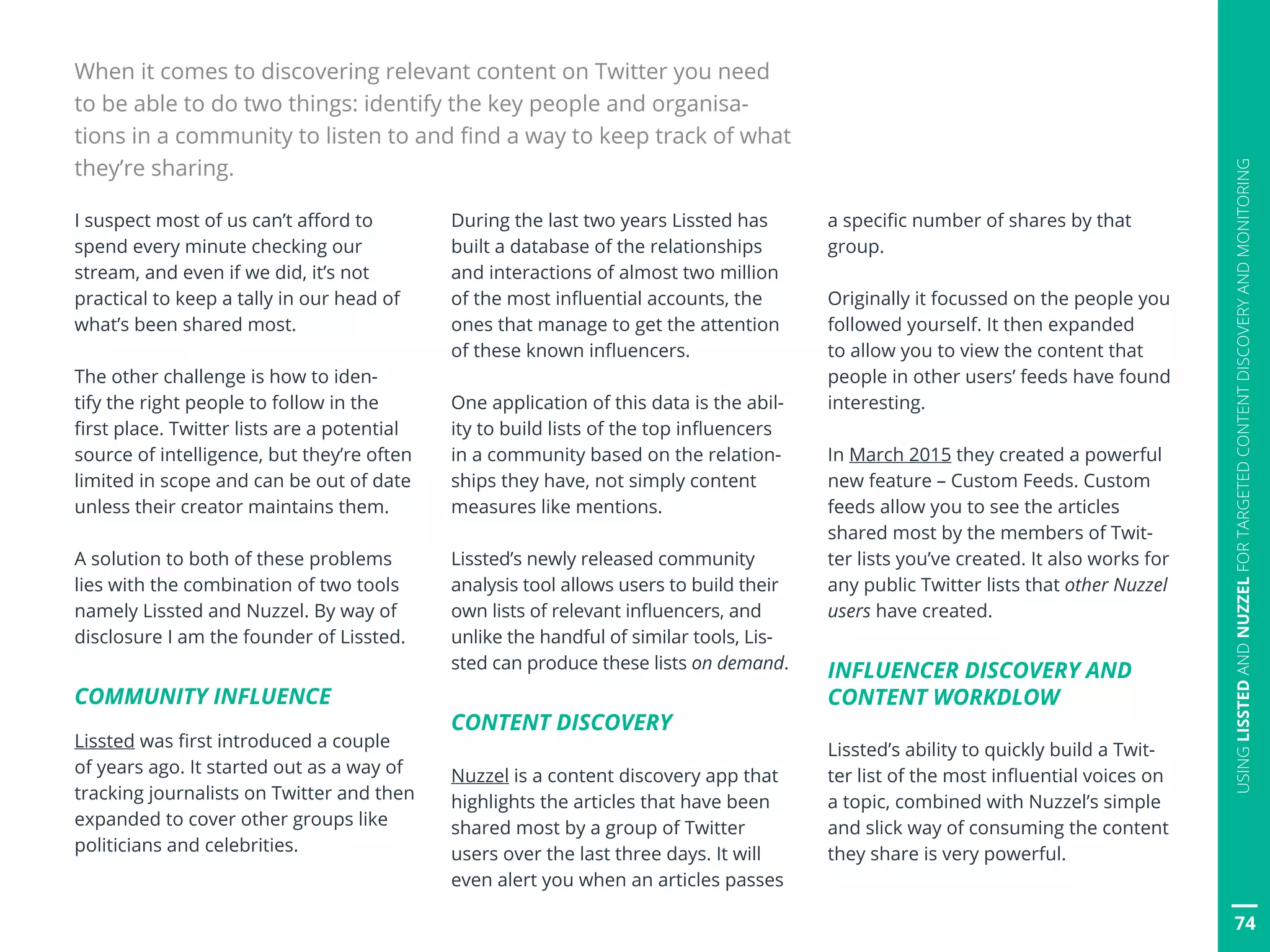 74
USINGLISSTEDANDNUZZELFORTARGETEDCONTENTDISCOVERYANDMONITORING
I suspect most of us can’t afford to
spend every minute checking our
stream, and even if we did, it’s not
practical to keep a tally in our head of
what’s been shared most.
The other challenge is how to iden-
tify the right people to follow in the
first place. Twitter lists are a potential
source of intelligence, but they’re often
limited in scope and can be out of date
unless their creator maintains them.
A solution to both of these problems
lies with the combination of two tools
namely Lissted and Nuzzel. By way of
disclosure I am the founder of Lissted.
COMMUNITY INFLUENCE
Lissted was first introduced a couple
of years ago. It started out as a way of
tracking journalists on Twitter and then
expanded to cover other groups like
politicians and celebrities.
When it comes to discovering relevant content on Twitter you need
to be able to do two things: identify the key people and organisa-
tions in a community to listen to and find a way to keep track of what
they’re sharing.
During the last two years Lissted has
built a database of the relationships
and interactions of almost two million
of the most influential accounts, the
ones that manage to get the attention
of these known influencers.
One application of this data is the abil-
ity to build lists of the top influencers
in a community based on the relation-
ships they have, not simply content
measures like mentions.
Lissted’s newly released community
analysis tool allows users to build their
own lists of relevant influencers, and
unlike the handful of similar tools, Lis-
sted can produce these lists on demand.
CONTENT DISCOVERY
Nuzzel is a content discovery app that
highlights the articles that have been
shared most by a group of Twitter
users over the last three days. It will
even alert you when an articles passes
a specific number of shares by that
group.
Originally it focussed on the people you
followed yourself. It then expanded
to allow you to view the content that
people in other users’ feeds have found
interesting.
In March 2015 they created a powerful
new feature – Custom Feeds. Custom
feeds allow you to see the articles
shared most by the members of Twit-
ter lists you’ve created. It also works for
any public Twitter lists that other Nuzzel
users have created.
INFLUENCER DISCOVERY AND
CONTENT WORKDLOW
Lissted’s ability to quickly build a Twit-
ter list of the most influential voices on
a topic, combined with Nuzzel’s simple
and slick way of consuming the content
they share is very powerful.
 