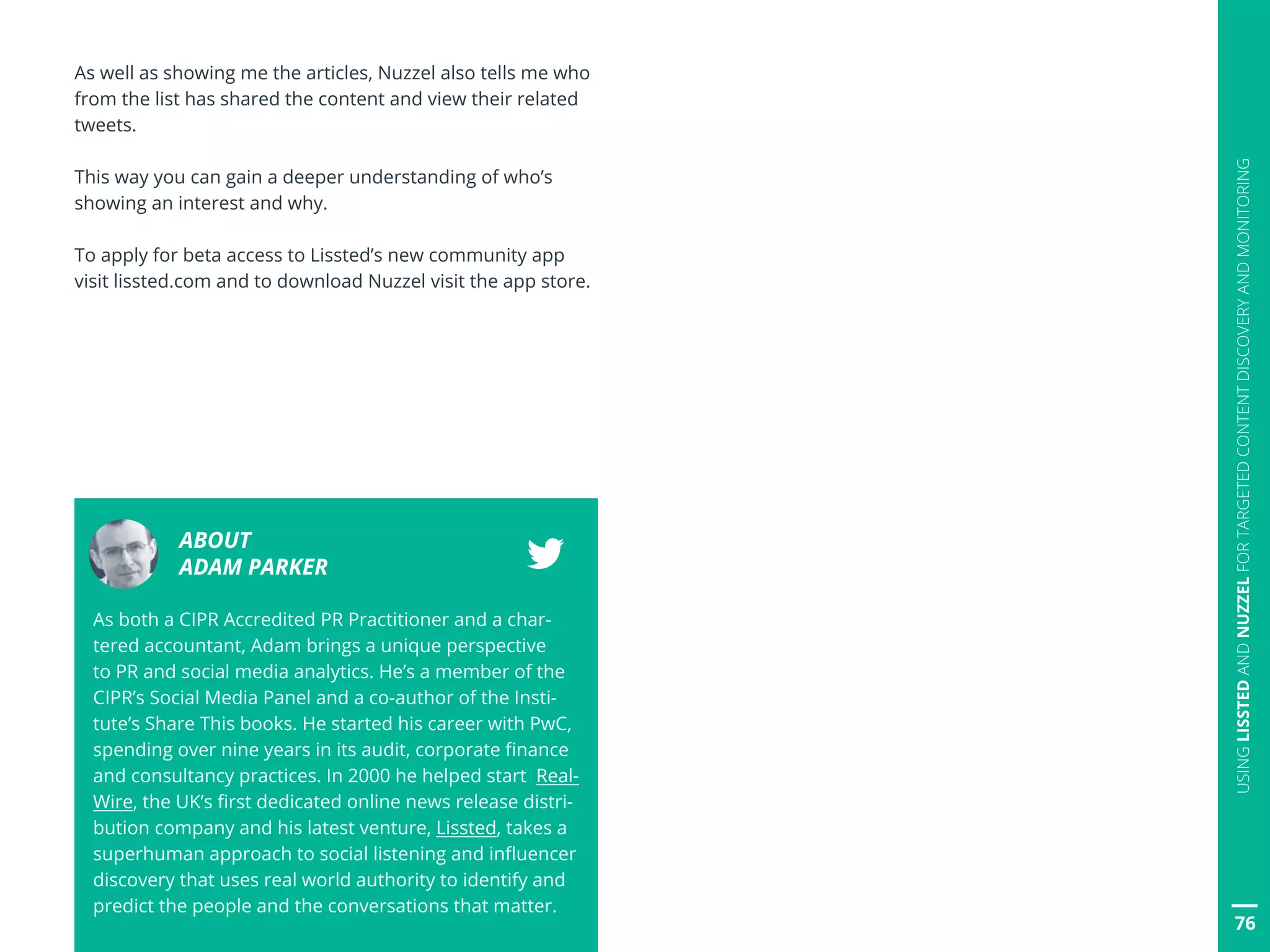76
USINGLISSTEDANDNUZZELFORTARGETEDCONTENTDISCOVERYANDMONITORING
As well as showing me the articles, Nuzzel also tells me who
from the list has shared the content and view their related
tweets.
This way you can gain a deeper understanding of who’s
showing an interest and why.
To apply for beta access to Lissted’s new community app
visit lissted.com and to download Nuzzel visit the app store.
ABOUT
ADAM PARKER
As both a CIPR Accredited PR Practitioner and a char-
tered accountant, Adam brings a unique perspective
to PR and social media analytics. He’s a member of the
CIPR’s Social Media Panel and a co-author of the Insti-
tute’s Share This books. He started his career with PwC,
spending over nine years in its audit, corporate finance
and consultancy practices. In 2000 he helped start Real-
Wire, the UK’s first dedicated online news release distri-
bution company and his latest venture, Lissted, takes a
superhuman approach to social listening and influencer
discovery that uses real world authority to identify and
predict the people and the conversations that matter.
 