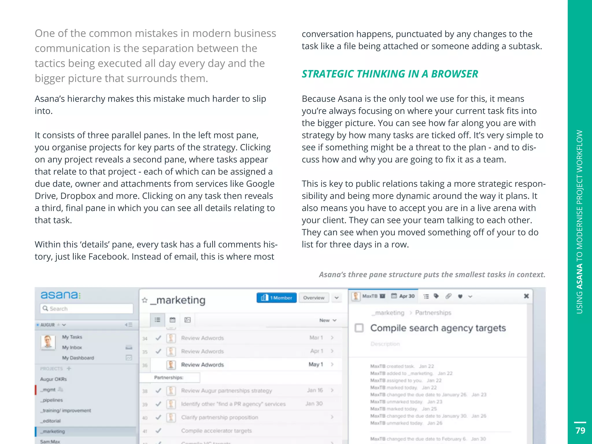 79
One of the common mistakes in modern business
communication is the separation between the
tactics being executed all day every day and the
bigger picture that surrounds them.
Asana’s hierarchy makes this mistake much harder to slip
into.
It consists of three parallel panes. In the left most pane,
you organise projects for key parts of the strategy. Clicking
on any project reveals a second pane, where tasks appear
that relate to that project - each of which can be assigned a
due date, owner and attachments from services like Google
Drive, Dropbox and more. Clicking on any task then reveals
a third, final pane in which you can see all details relating to
that task.
Within this ‘details’ pane, every task has a full comments his-
tory, just like Facebook. Instead of email, this is where most
conversation happens, punctuated by any changes to the
task like a file being attached or someone adding a subtask.
STRATEGIC THINKING IN A BROWSER
Because Asana is the only tool we use for this, it means
you’re always focusing on where your current task fits into
the bigger picture. You can see how far along you are with
strategy by how many tasks are ticked off. It’s very simple to
see if something might be a threat to the plan - and to dis-
cuss how and why you are going to fix it as a team.
This is key to public relations taking a more strategic respon-
sibility and being more dynamic around the way it plans. It
also means you have to accept you are in a live arena with
your client. They can see your team talking to each other.
They can see when you moved something off of your to do
list for three days in a row.
Asana’s three pane structure puts the smallest tasks in context.
USINGASANATOMODERNISEPROJECTWORKFLOW
 