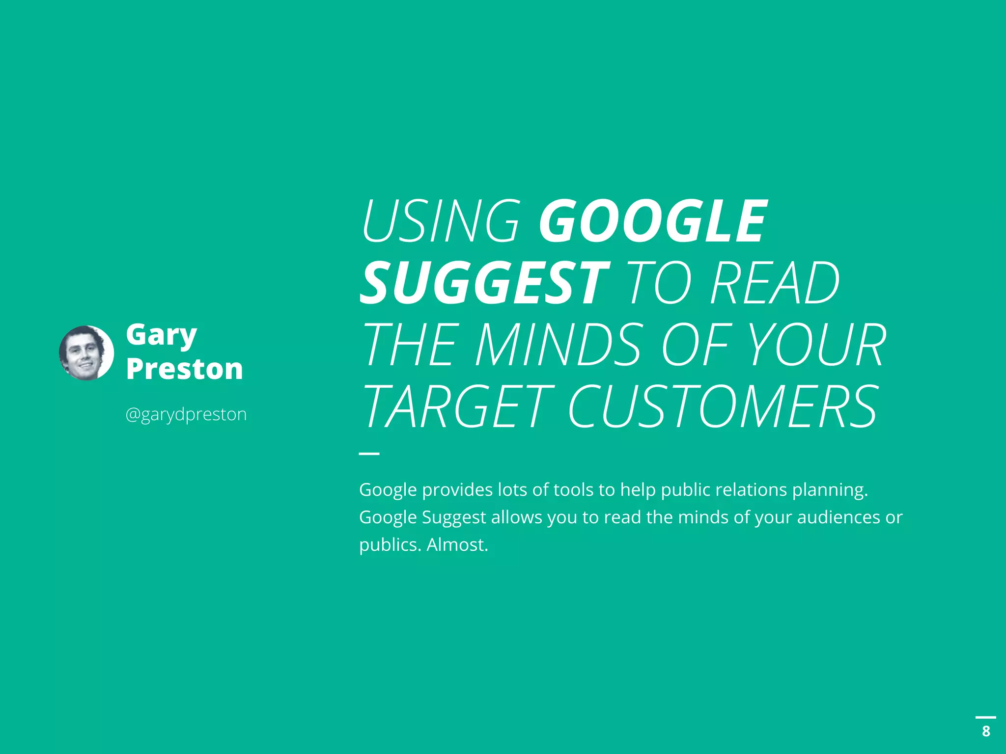 POSTTITLE
88
USING GOOGLE
SUGGEST TO READ
THE MINDS OF YOUR
TARGET CUSTOMERS
Google provides lots of tools to help public relations planning.
Google Suggest allows you to read the minds of your audiences or
publics. Almost.
Gary
Preston
@garydpreston
 