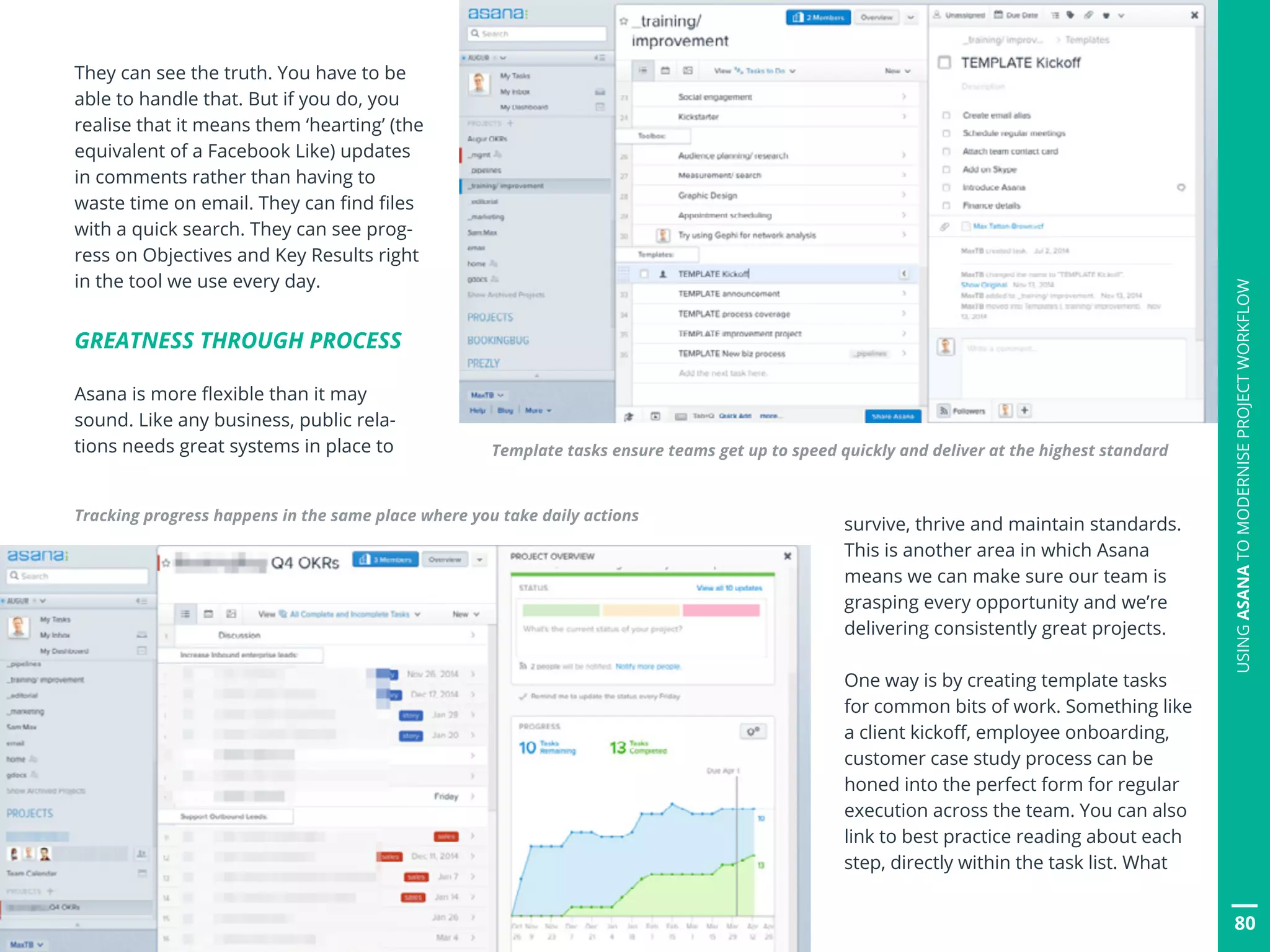 They can see the truth. You have to be
able to handle that. But if you do, you
realise that it means them ‘hearting’ (the
equivalent of a Facebook Like) updates
in comments rather than having to
waste time on email. They can find files
with a quick search. They can see prog-
ress on Objectives and Key Results right
in the tool we use every day.
GREATNESS THROUGH PROCESS
Asana is more flexible than it may
sound. Like any business, public rela-
tions needs great systems in place to
Tracking progress happens in the same place where you take daily actions
survive, thrive and maintain standards.
This is another area in which Asana
means we can make sure our team is
grasping every opportunity and we’re
delivering consistently great projects.
One way is by creating template tasks
for common bits of work. Something like
a client kickoff, employee onboarding,
customer case study process can be
honed into the perfect form for regular
execution across the team. You can also
link to best practice reading about each
step, directly within the task list. What
Template tasks ensure teams get up to speed quickly and deliver at the highest standard
80
USINGASANATOMODERNISEPROJECTWORKFLOW
 