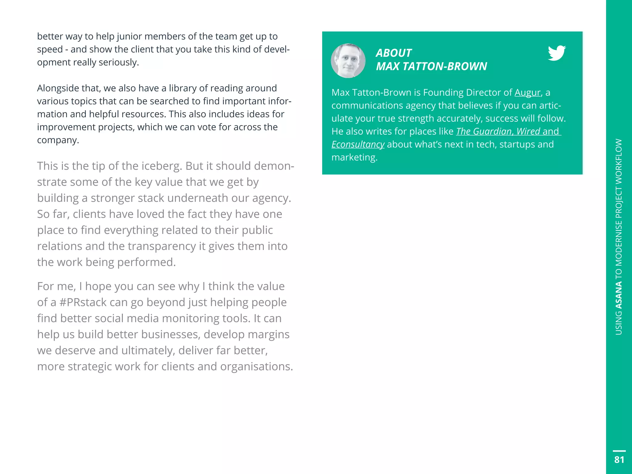 better way to help junior members of the team get up to
speed - and show the client that you take this kind of devel-
opment really seriously.
Alongside that, we also have a library of reading around
various topics that can be searched to find important infor-
mation and helpful resources. This also includes ideas for
improvement projects, which we can vote for across the
company.
This is the tip of the iceberg. But it should demon-
strate some of the key value that we get by
building a stronger stack underneath our agency.
So far, clients have loved the fact they have one
place to find everything related to their public
relations and the transparency it gives them into
the work being performed.
For me, I hope you can see why I think the value
of a #PRstack can go beyond just helping people
find better social media monitoring tools. It can
help us build better businesses, develop margins
we deserve and ultimately, deliver far better,
more strategic work for clients and organisations.
ABOUT
MAX TATTON-BROWN
Max Tatton-Brown is Founding Director of Augur, a
communications agency that believes if you can artic-
ulate your true strength accurately, success will follow.
He also writes for places like The Guardian, Wired and
Econsultancy about what’s next in tech, startups and
marketing.
81
USINGASANATOMODERNISEPROJECTWORKFLOW
 