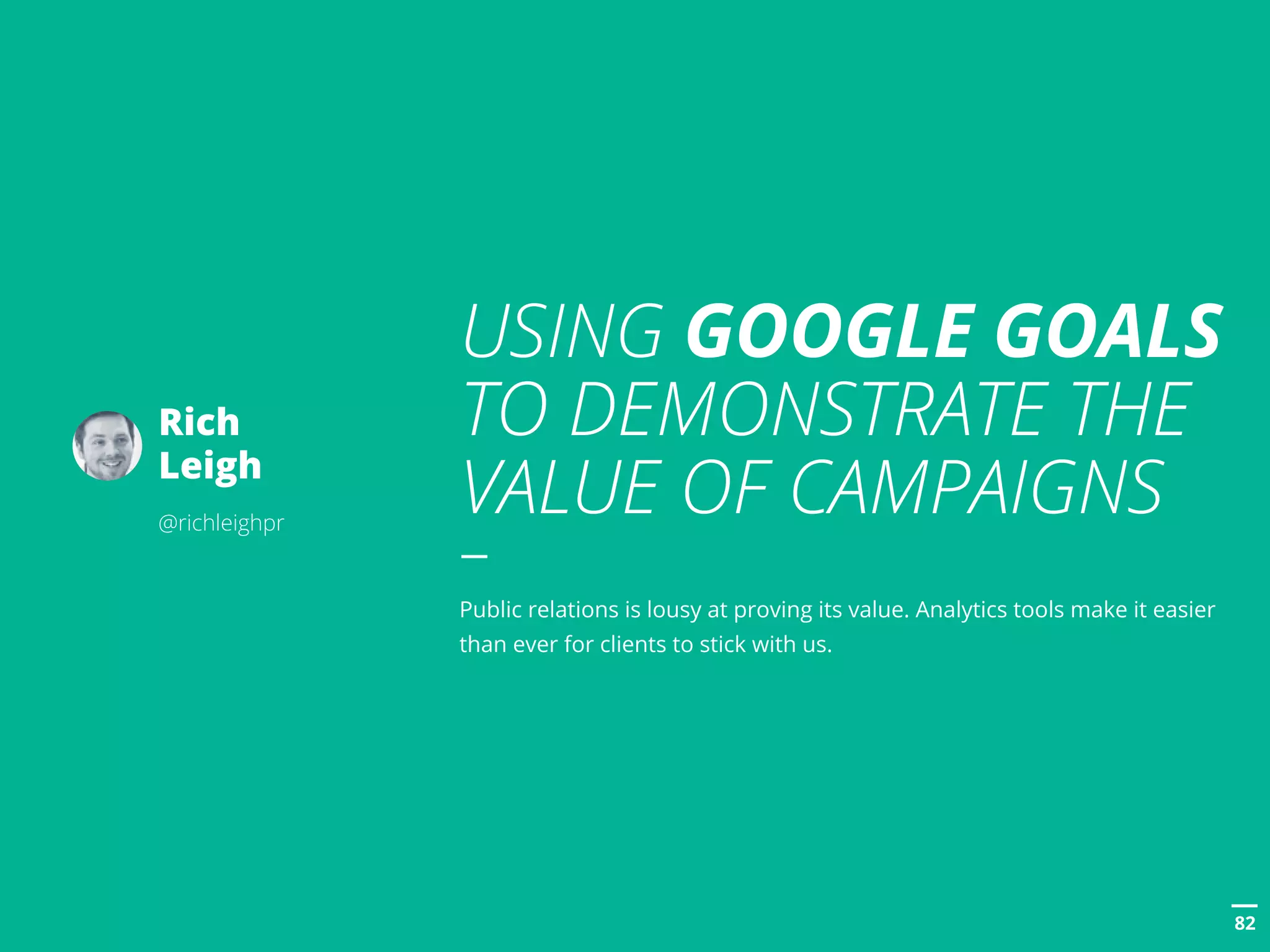 POSTTITLE
8282
USING GOOGLE GOALS
TO DEMONSTRATE THE
VALUE OF CAMPAIGNS
Public relations is lousy at proving its value. Analytics tools make it easier
than ever for clients to stick with us.
Rich
Leigh
@richleighpr
 