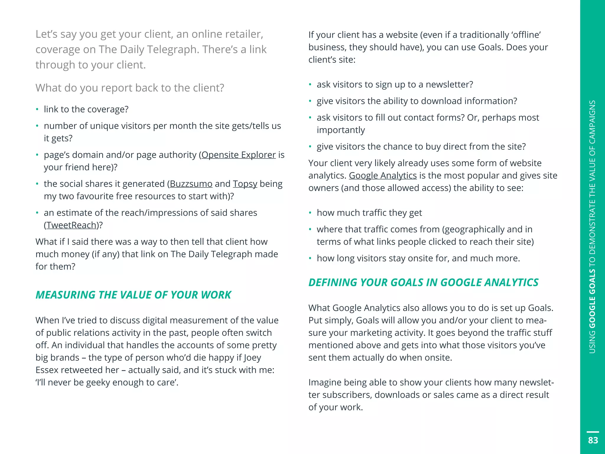83
Let’s say you get your client, an online retailer,
coverage on The Daily Telegraph. There’s a link
through to your client.
What do you report back to the client?
•	 link to the coverage?
•	 number of unique visitors per month the site gets/tells us 	
	 it gets?
•	 page’s domain and/or page authority (Opensite Explorer is	
	 your friend here)?
•	 the social shares it generated (Buzzsumo and Topsy being 	
	 my two favourite free resources to start with)?
•	 an estimate of the reach/impressions of said shares 		
	(TweetReach)?
What if I said there was a way to then tell that client how
much money (if any) that link on The Daily Telegraph made
for them?
MEASURING THE VALUE OF YOUR WORK
When I’ve tried to discuss digital measurement of the value
of public relations activity in the past, people often switch
off. An individual that handles the accounts of some pretty
big brands – the type of person who’d die happy if Joey
Essex retweeted her – actually said, and it’s stuck with me:
‘I’ll never be geeky enough to care’.
If your client has a website (even if a traditionally ‘offline’
business, they should have), you can use Goals. Does your
client’s site:
•	 ask visitors to sign up to a newsletter?
•	 give visitors the ability to download information?
•	 ask visitors to fill out contact forms? Or, perhaps most 		
	importantly
•	 give visitors the chance to buy direct from the site?
Your client very likely already uses some form of website
analytics. Google Analytics is the most popular and gives site
owners (and those allowed access) the ability to see:
•	 how much traffic they get
•	 where that traffic comes from (geographically and in 		
	 terms of what links people clicked to reach their site)
•	 how long visitors stay onsite for, and much more.
DEFINING YOUR GOALS IN GOOGLE ANALYTICS
What Google Analytics also allows you to do is set up Goals.
Put simply, Goals will allow you and/or your client to mea-
sure your marketing activity. It goes beyond the traffic stuff
mentioned above and gets into what those visitors you’ve
sent them actually do when onsite.
Imagine being able to show your clients how many newslet-
ter subscribers, downloads or sales came as a direct result
of your work.
USINGGOOGLEGOALSTODEMONSTRATETHEVALUEOFCAMPAIGNS
 