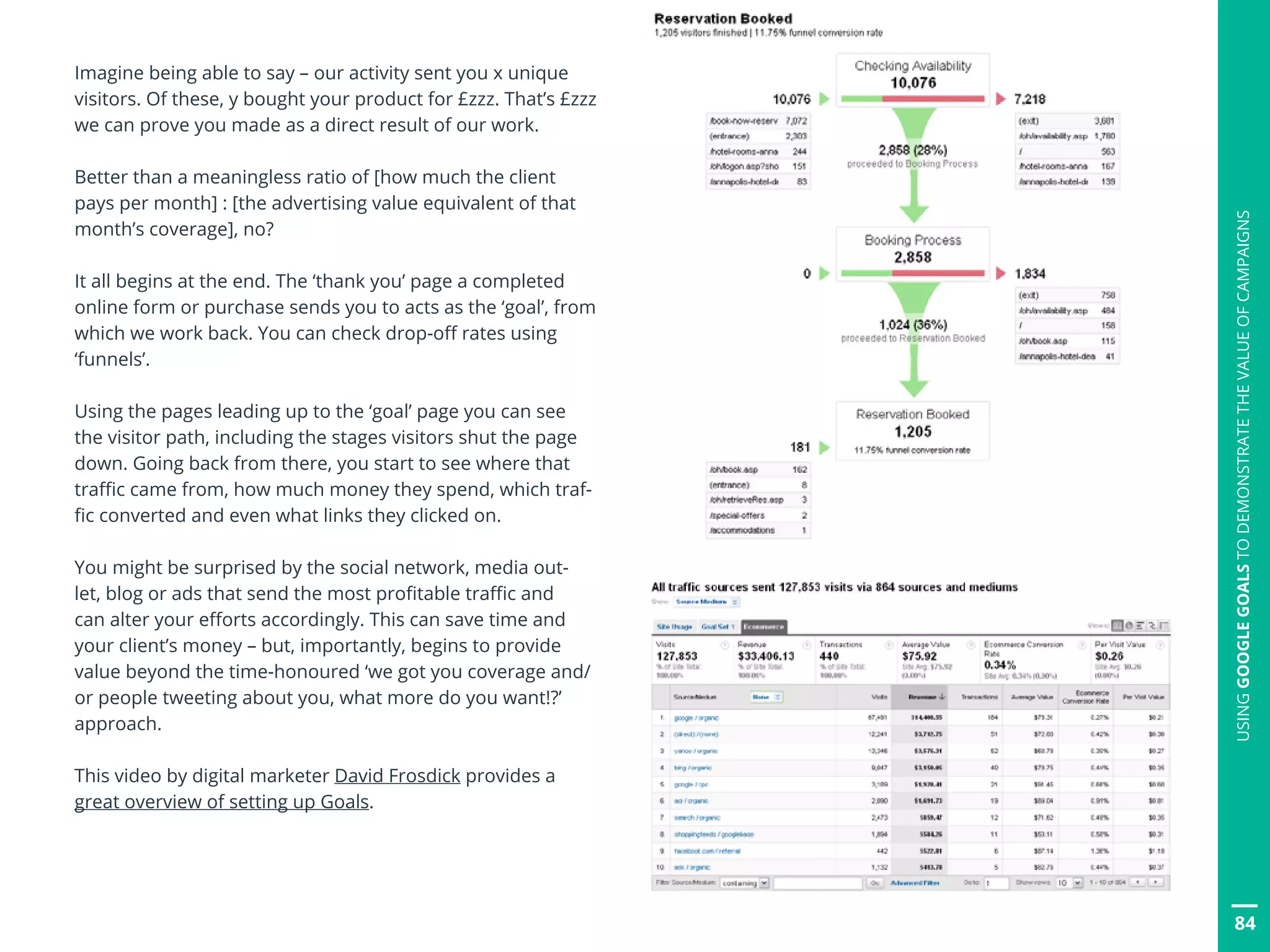 84
USINGGOOGLEGOALSTODEMONSTRATETHEVALUEOFCAMPAIGNS
Imagine being able to say – our activity sent you x unique
visitors. Of these, y bought your product for £zzz. That’s £zzz
we can prove you made as a direct result of our work.
Better than a meaningless ratio of [how much the client
pays per month] : [the advertising value equivalent of that
month’s coverage], no?
It all begins at the end. The ‘thank you’ page a completed
online form or purchase sends you to acts as the ‘goal’, from
which we work back. You can check drop-off rates using
‘funnels’.
Using the pages leading up to the ‘goal’ page you can see
the visitor path, including the stages visitors shut the page
down. Going back from there, you start to see where that
traffic came from, how much money they spend, which traf-
fic converted and even what links they clicked on.
You might be surprised by the social network, media out-
let, blog or ads that send the most profitable traffic and
can alter your efforts accordingly. This can save time and
your client’s money – but, importantly, begins to provide
value beyond the time-honoured ‘we got you coverage and/
or people tweeting about you, what more do you want!?’
approach.
This video by digital marketer David Frosdick provides a
great overview of setting up Goals.
 