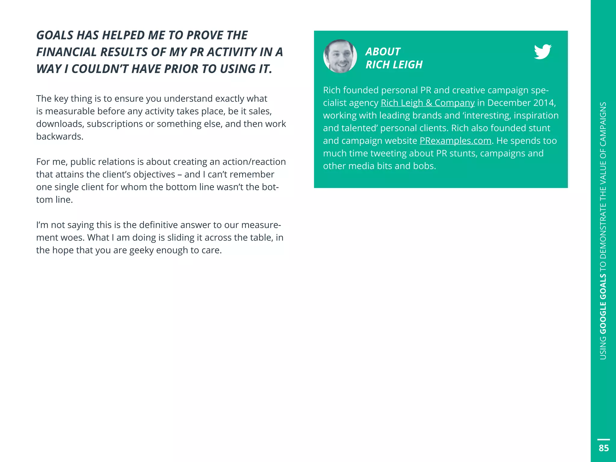 GOALS HAS HELPED ME TO PROVE THE
FINANCIAL RESULTS OF MY PR ACTIVITY IN A
WAY I COULDN’T HAVE PRIOR TO USING IT.
The key thing is to ensure you understand exactly what
is measurable before any activity takes place, be it sales,
downloads, subscriptions or something else, and then work
backwards.
For me, public relations is about creating an action/reaction
that attains the client’s objectives – and I can’t remember
one single client for whom the bottom line wasn’t the bot-
tom line.
I’m not saying this is the definitive answer to our measure-
ment woes. What I am doing is sliding it across the table, in
the hope that you are geeky enough to care.
ABOUT
RICH LEIGH
Rich founded personal PR and creative campaign spe-
cialist agency Rich Leigh  Company in December 2014,
working with leading brands and ‘interesting, inspiration
and talented’ personal clients. Rich also founded stunt
and campaign website PRexamples.com. He spends too
much time tweeting about PR stunts, campaigns and
other media bits and bobs.
85
USINGGOOGLEGOALSTODEMONSTRATETHEVALUEOFCAMPAIGNS
 