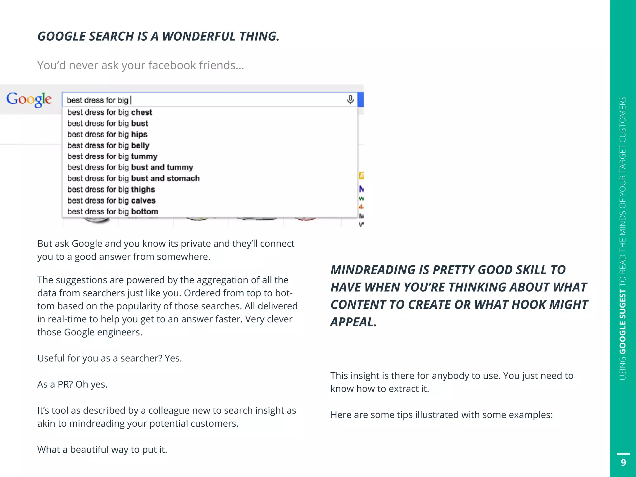 9
USINGGOOGLESUGESTTOREADTHEMINDSOFYOURTARGETCUSTOMERS
GOOGLE SEARCH IS A WONDERFUL THING.
You’d never ask your facebook friends…
But ask Google and you know its private and they’ll connect
you to a good answer from somewhere.
The suggestions are powered by the aggregation of all the
data from searchers just like you. Ordered from top to bot-
tom based on the popularity of those searches. All delivered
in real-time to help you get to an answer faster. Very clever
those Google engineers.
Useful for you as a searcher? Yes.
As a PR? Oh yes.
It’s tool as described by a colleague new to search insight as
akin to mindreading your potential customers.
What a beautiful way to put it.
MINDREADING IS PRETTY GOOD SKILL TO
HAVE WHEN YOU’RE THINKING ABOUT WHAT
CONTENT TO CREATE OR WHAT HOOK MIGHT
APPEAL.
This insight is there for anybody to use. You just need to
know how to extract it.
Here are some tips illustrated with some examples:
 