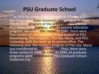 PSU Graduate School
In 1978 by virtue of the issuance of P.D. No. 4197,
the Pangasinan State University was created. In 1982,
the doctoral program of the University was offered.
PSU-Bayambang Campus, with its teacher education
program, was made the center. In 1987, there were
four centers of the Graduate School located at PSU-
Bayambang, PSU-Lingayen, PSU-Sta. Maria, and PSU-
Urdaneta, with the latter as its central office. The
following year, the master's program of PSU-Sta. Maria
was transferred to PSU-Urdaneta. Thus, there were
three centers in 1988 to 1994. In 1994, all graduate
programs were centralized in PSU-Graduate School –
Urdaneta City
 