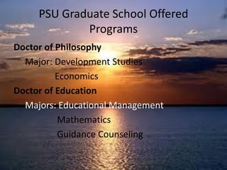PSU Graduate School Offered
Programs
Doctor of Philosophy
Major: Development Studies
Economics
Doctor of Education
Majors: Educational Management
Mathematics
Guidance Counseling
 