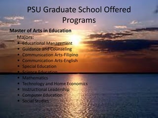 Master of Arts in Education
Majors:
 Educational Management
 Guidance and Counseling
 Communication Arts-Filipino
 Communication Arts-English
 Special Education
 Science Education
 Mathematics
 Technology and Home Economics
 Instructional Leadership
 Computer Education
 Social Studies
PSU Graduate School Offered
Programs
 