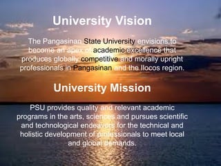 University Vision
The Pangasinan State University envisions to
become an apex of academic excellence that
produces globally competitive and morally upright
professionals in Pangasinan and the Ilocos region.
University Mission
PSU provides quality and relevant academic
programs in the arts, sciences and pursues scientific
and technological endeavors for the technical and
holistic development of professionals to meet local
and global demands.
 