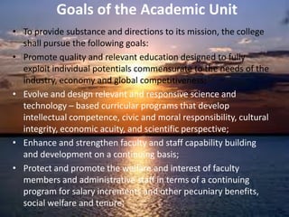 Goals of the Academic Unit
• To provide substance and directions to its mission, the college
shall pursue the following goals:
• Promote quality and relevant education designed to fully
exploit individual potentials commensurate to the needs of the
industry, economy and global competitiveness;
• Evolve and design relevant and responsive science and
technology – based curricular programs that develop
intellectual competence, civic and moral responsibility, cultural
integrity, economic acuity, and scientific perspective;
• Enhance and strengthen faculty and staff capability building
and development on a continuing basis;
• Protect and promote the welfare and interest of faculty
members and administrative staff in terms of a continuing
program for salary increments and other pecuniary benefits,
social welfare and tenure;
 
