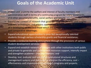 Goals of the Academic Unit
• Protect and promote the welfare and interest of faculty members and
administrative staff in terms of a continuing program for salary increments
and other pecuniary benefits, social welfare and tenure;
• Expand the conduct of research that generate new perspectives and insights
and new technologies and process appropriate to the needs and aspirations
of a developing society and those which the community enjoys distinctive
and comparative advantage;
• Expand educational opportunities to poor but exceptionally talented
students through various scholarship grants and financial assistance;
• Provide a conducive learning atmosphere through the provisions of various
student development services;
• Expand and establish network of linkages with other institutions both public
and private to generate and complement resources support, intensify impact
and strengthen academe – industry relations; and
• Develop, test, evaluate and rationalize institutional structures and
management systems and processes to enhance the efficiency, cost –
effectiveness and responsive of the college’s programs and projects.
 