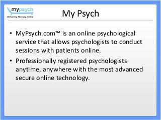 My Psych
• MyPsych.com™ is an online psychological
service that allows psychologists to conduct
sessions with patients online.
• Professionally registered psychologists
anytime, anywhere with the most advanced
secure online technology.
 