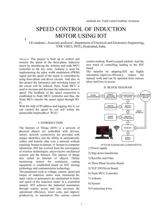 1
Abstract-- This project is built up to control and
monitor the speed of the three-phase induction
motor by introducing the Arduino and node MCU
controller as the key roles. Arduino is used for
implementing the pulse width modulation (PWM)
signal and the speed of the motor is controlled by
using three-phase and driver circuits. And also, in
this project the harmonics and switching losses of
the circuit will be reduced. Here, Node MCU is
used to increase and decrease the induction motor’s
speed. The feedback of the speed connection is
established to Node MCU controller and thus, the
Node MCU transfer the speed signal through Wi-
Fi.
With the help of IP address and logging into it, we
can control the speed by our self within the
permissible bandwidth of Wi-Fi.
I. INTRODUCTION
The Internet of Things (IOT) is a network of
physical objects are embedded with devices,
sensor, network connectivity are provided with
unique identifiers and the ability to automatically
collect and transfer data over a network without
requiring human-to-human or human-to-computer
interaction. IOT has evolved from the convergence
of wireless technologies, micro-electro mechanical
systems and the Internet. The internet of things
also called an Internet of objects. Online
monitoring system for continuous casting
equipment is established based on IOT sensing
technology and communication technology.
The parameters such as voltage, current, speed and
torque of induction motor were monitored. So,
input values or parameters are maintained in limits
and speed of the induction motor in a controlled
manner. IOT achieves the Industrial automation
through remote access and also increases the
operational efficiency, lower costs, and improve
productivity in automation. The various control
methods are: Field control method, Armature
control method, Ward-Leonard method. And the
new trend of controlling leading to the IOT
based
The benefits by adopting IOT are highly
automated, improves efficiency, reduce the
manual work and can be operated from various
place and Easy to access.
II. BLOCK DIAGRAM
SYSTEM HARDWARE COMPONENTS
1) Power supply
2) Step down transformer
3) Rectifier and Filter
4) Three Phase Inverter Board
5) TLP 250 Driver Board
6) Node MCU Controller
7) Arduino
8) System
9) Connecting wires
B. Sai Praneeth1
, B. Rakesh1
, K. Karthik Reddy1
, P. Jyothi Swaroop1
, J. Srinivasa Rao2
UG students1
, Associate professor2
, Department of Electrical and Electronics Engineering,
VNR VJIET, JNTU, Hyderabad, India.
SPEED CONTROL OF INDUCTION
MOTOR USING IOT
 