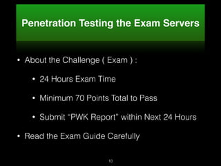 Penetration Testing the Exam Servers
• About the Challenge ( Exam ) :
• 24 Hours Exam Time
• Minimum 70 Points Total to Pass
• Submit “PWK Report” within Next 24 Hours
• Read the Exam Guide Carefully
10
 