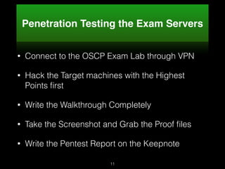 Penetration Testing the Exam Servers
• Connect to the OSCP Exam Lab through VPN
• Hack the Target machines with the Highest
Points ﬁrst
• Write the Walkthrough Completely
• Take the Screenshot and Grab the Proof ﬁles
• Write the Pentest Report on the Keepnote
11
 