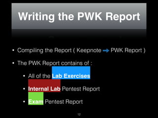 Writing the PWK Report
• Compiling the Report ( Keepnote PWK Report )
• The PWK Report contains of :
• All of the Lab Exercises
• Internal Lab Pentest Report
• Exam Pentest Report
12
 