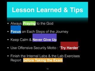 Lesson Learned & Tips
• Always Praying to the God
• Focus on Each Steps of the Journey
• Keep Calm & Never Give Up
• Use Offensive Security Motto : “Try Harder”
• Finish the Internal Labs & the Lab Exercises
Report before Taking the Exam
13
 