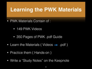 Learning the PWK Materials
• PWK Materials Contain of :
• 149 PWK Videos
• 350 Pages of PWK .pdf Guide
• Learn the Materials ( Videos .pdf )
• Practice them ( Hands-on )
• Write a “Study Notes” on the Keepnote
6
 
