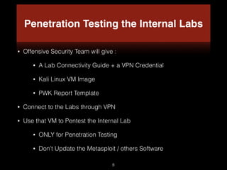 Penetration Testing the Internal Labs
• Offensive Security Team will give :
• A Lab Connectivity Guide + a VPN Credential
• Kali Linux VM Image
• PWK Report Template
• Connect to the Labs through VPN
• Use that VM to Pentest the Internal Lab
• ONLY for Penetration Testing
• Don’t Update the Metasploit / others Software
8
 