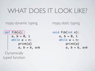 WHAT DOES IT LOOK LIKE?
 mypy, dynamic typing    mypy, static typing

 def fib(n):             void fib(int n):
     a, b = 0, 1             a, b = 0, 1
     while a < n:            while a < n:
         print(a)                print(a)
         a, b = b, a+b           a, b = b, a+b

 Dynamically
typed function
 
