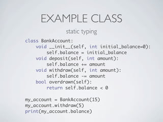 EXAMPLE CLASS
               static typing
class BankAccount:
    void __init__(self, int initial_balance=0):
        self.balance = initial_balance
    void deposit(self, int amount):
        self.balance += amount
    void withdraw(self, int amount):
        self.balance -= amount
    bool overdrawn(self):
        return self.balance < 0

my_account = BankAccount(15)
my_account.withdraw(5)
print(my_account.balance)
 