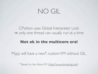 NO GIL

    CPython uses Global Interpreter Lock
    only one thread can usually run at a time

     Not ok in the multicore era!

Mypy will have a      new ✝, custom VM         without GIL.

    ✝   Based on the Alore VM (http://www.alorelang.org/)
 