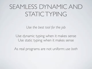 SEAMLESS DYNAMIC AND
    STATIC TYPING
        Use the best tool for the job

 Use dynamic typing when it makes sense
  Use static typing when it makes sense

 As real programs are not uniform: use both
 