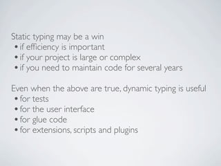 Static typing may be a win
 • if efﬁciency is important
 • if your project is large or complex
 • if you need to maintain code for several years
Even when the above are true, dynamic typing is useful
• for tests
• for the user interface
• for glue code
• for extensions, scripts and plugins
 